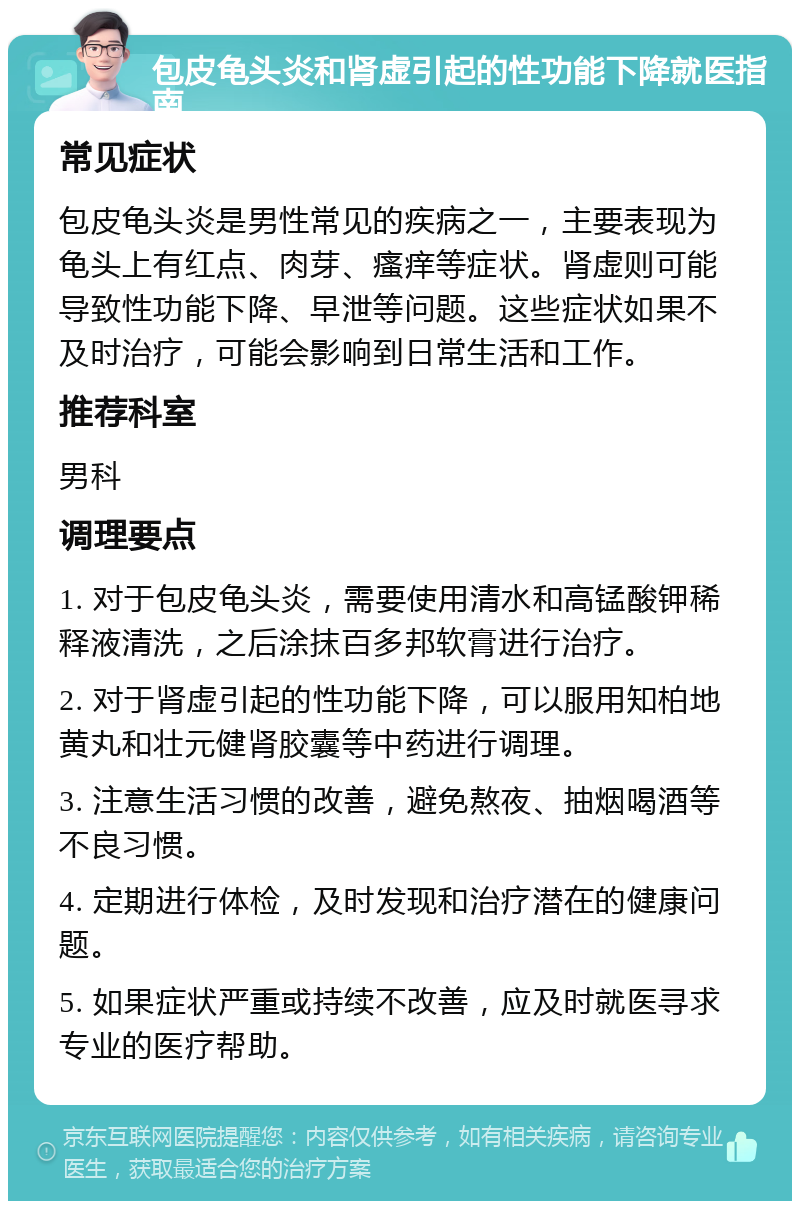 包皮龟头炎和肾虚引起的性功能下降就医指南 常见症状 包皮龟头炎是男性常见的疾病之一，主要表现为龟头上有红点、肉芽、瘙痒等症状。肾虚则可能导致性功能下降、早泄等问题。这些症状如果不及时治疗，可能会影响到日常生活和工作。 推荐科室 男科 调理要点 1. 对于包皮龟头炎，需要使用清水和高锰酸钾稀释液清洗，之后涂抹百多邦软膏进行治疗。 2. 对于肾虚引起的性功能下降，可以服用知柏地黄丸和壮元健肾胶囊等中药进行调理。 3. 注意生活习惯的改善，避免熬夜、抽烟喝酒等不良习惯。 4. 定期进行体检，及时发现和治疗潜在的健康问题。 5. 如果症状严重或持续不改善，应及时就医寻求专业的医疗帮助。