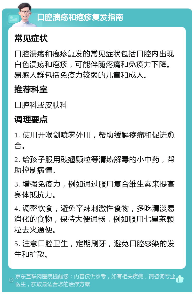 口腔溃疡和疱疹复发指南 常见症状 口腔溃疡和疱疹复发的常见症状包括口腔内出现白色溃疡和疱疹，可能伴随疼痛和免疫力下降。易感人群包括免疫力较弱的儿童和成人。 推荐科室 口腔科或皮肤科 调理要点 1. 使用开喉剑喷雾外用，帮助缓解疼痛和促进愈合。 2. 给孩子服用豉翘颗粒等清热解毒的小中药，帮助控制病情。 3. 增强免疫力，例如通过服用复合维生素来提高身体抵抗力。 4. 调整饮食，避免辛辣刺激性食物，多吃清淡易消化的食物，保持大便通畅，例如服用七星茶颗粒去火通便。 5. 注意口腔卫生，定期刷牙，避免口腔感染的发生和扩散。