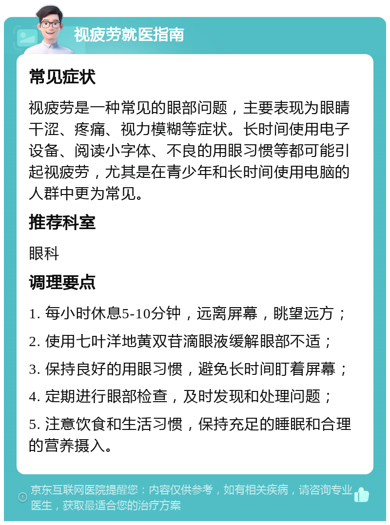 视疲劳就医指南 常见症状 视疲劳是一种常见的眼部问题，主要表现为眼睛干涩、疼痛、视力模糊等症状。长时间使用电子设备、阅读小字体、不良的用眼习惯等都可能引起视疲劳，尤其是在青少年和长时间使用电脑的人群中更为常见。 推荐科室 眼科 调理要点 1. 每小时休息5-10分钟，远离屏幕，眺望远方； 2. 使用七叶洋地黄双苷滴眼液缓解眼部不适； 3. 保持良好的用眼习惯，避免长时间盯着屏幕； 4. 定期进行眼部检查，及时发现和处理问题； 5. 注意饮食和生活习惯，保持充足的睡眠和合理的营养摄入。