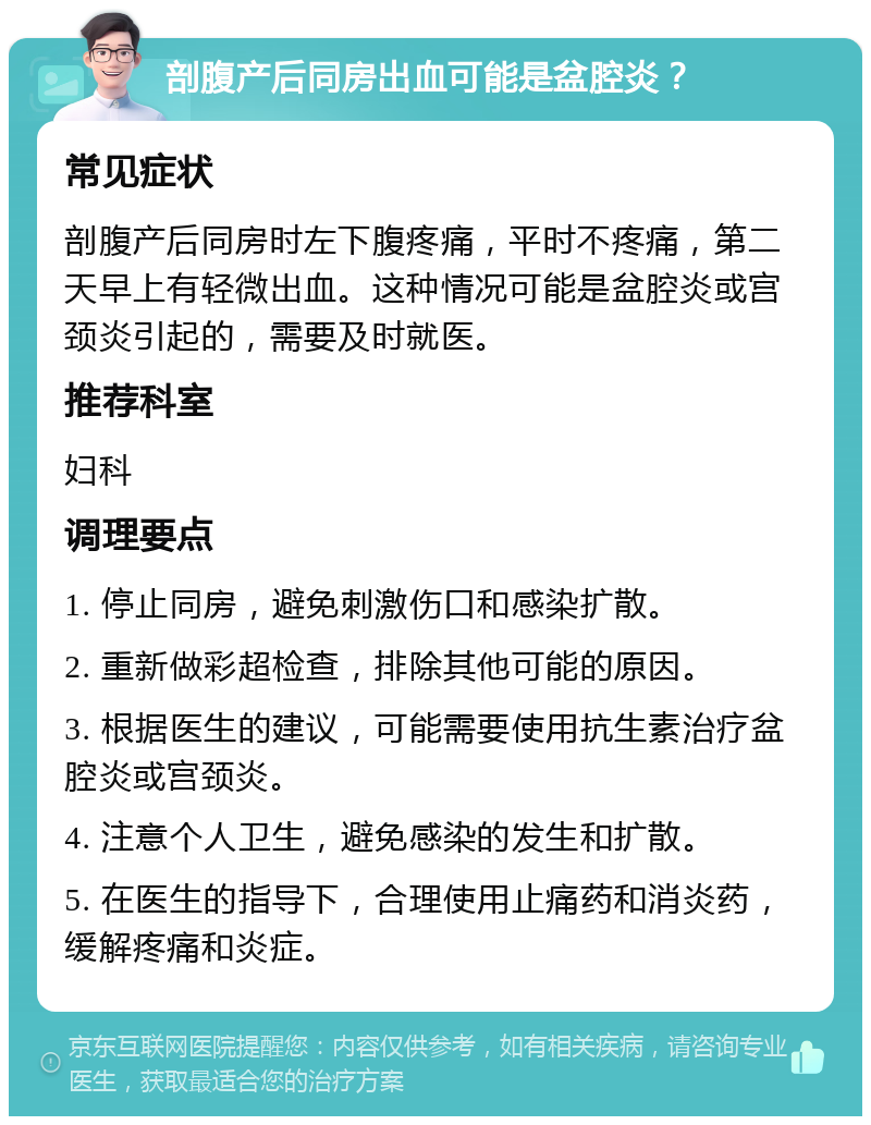 剖腹产后同房出血可能是盆腔炎？ 常见症状 剖腹产后同房时左下腹疼痛，平时不疼痛，第二天早上有轻微出血。这种情况可能是盆腔炎或宫颈炎引起的，需要及时就医。 推荐科室 妇科 调理要点 1. 停止同房，避免刺激伤口和感染扩散。 2. 重新做彩超检查，排除其他可能的原因。 3. 根据医生的建议，可能需要使用抗生素治疗盆腔炎或宫颈炎。 4. 注意个人卫生，避免感染的发生和扩散。 5. 在医生的指导下，合理使用止痛药和消炎药，缓解疼痛和炎症。