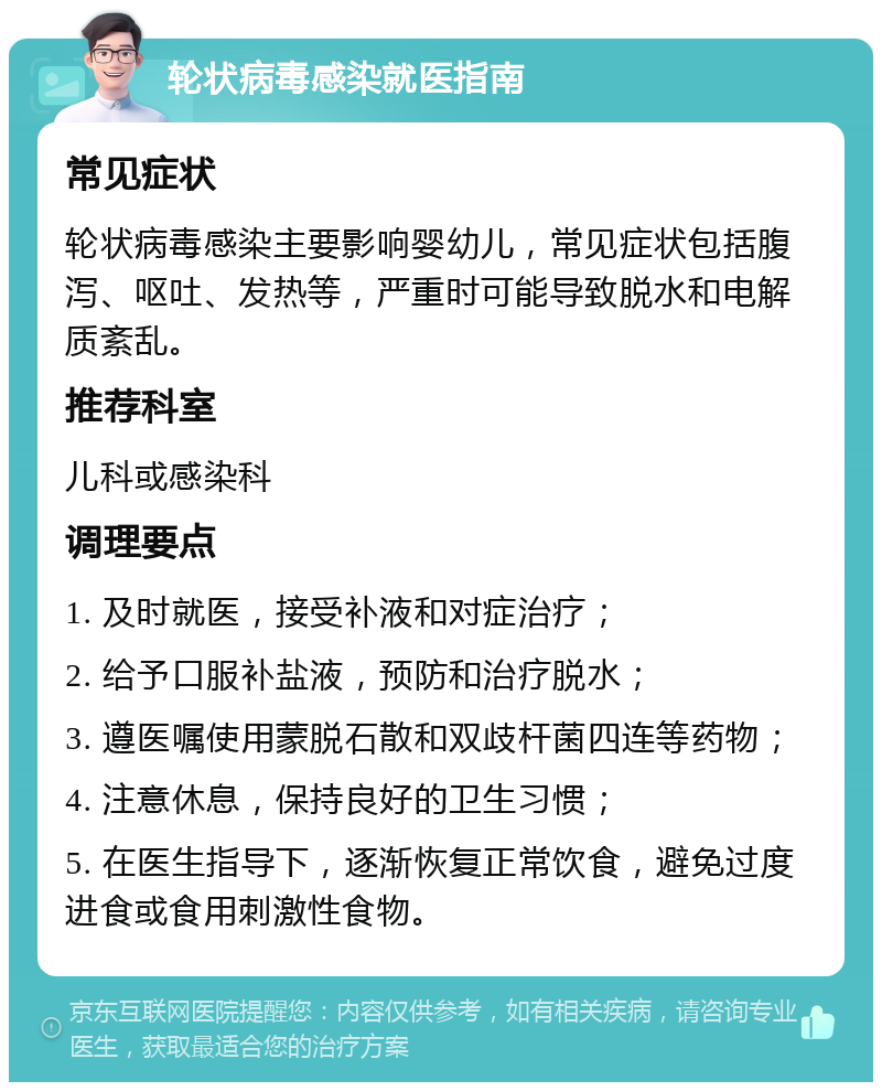 轮状病毒感染就医指南 常见症状 轮状病毒感染主要影响婴幼儿，常见症状包括腹泻、呕吐、发热等，严重时可能导致脱水和电解质紊乱。 推荐科室 儿科或感染科 调理要点 1. 及时就医，接受补液和对症治疗； 2. 给予口服补盐液，预防和治疗脱水； 3. 遵医嘱使用蒙脱石散和双歧杆菌四连等药物； 4. 注意休息，保持良好的卫生习惯； 5. 在医生指导下，逐渐恢复正常饮食，避免过度进食或食用刺激性食物。