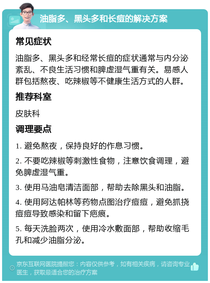 油脂多、黑头多和长痘的解决方案 常见症状 油脂多、黑头多和经常长痘的症状通常与内分泌紊乱、不良生活习惯和脾虚湿气重有关。易感人群包括熬夜、吃辣椒等不健康生活方式的人群。 推荐科室 皮肤科 调理要点 1. 避免熬夜，保持良好的作息习惯。 2. 不要吃辣椒等刺激性食物，注意饮食调理，避免脾虚湿气重。 3. 使用马油皂清洁面部，帮助去除黑头和油脂。 4. 使用阿达帕林等药物点图治疗痘痘，避免抓挠痘痘导致感染和留下疤痕。 5. 每天洗脸两次，使用冷水敷面部，帮助收缩毛孔和减少油脂分泌。