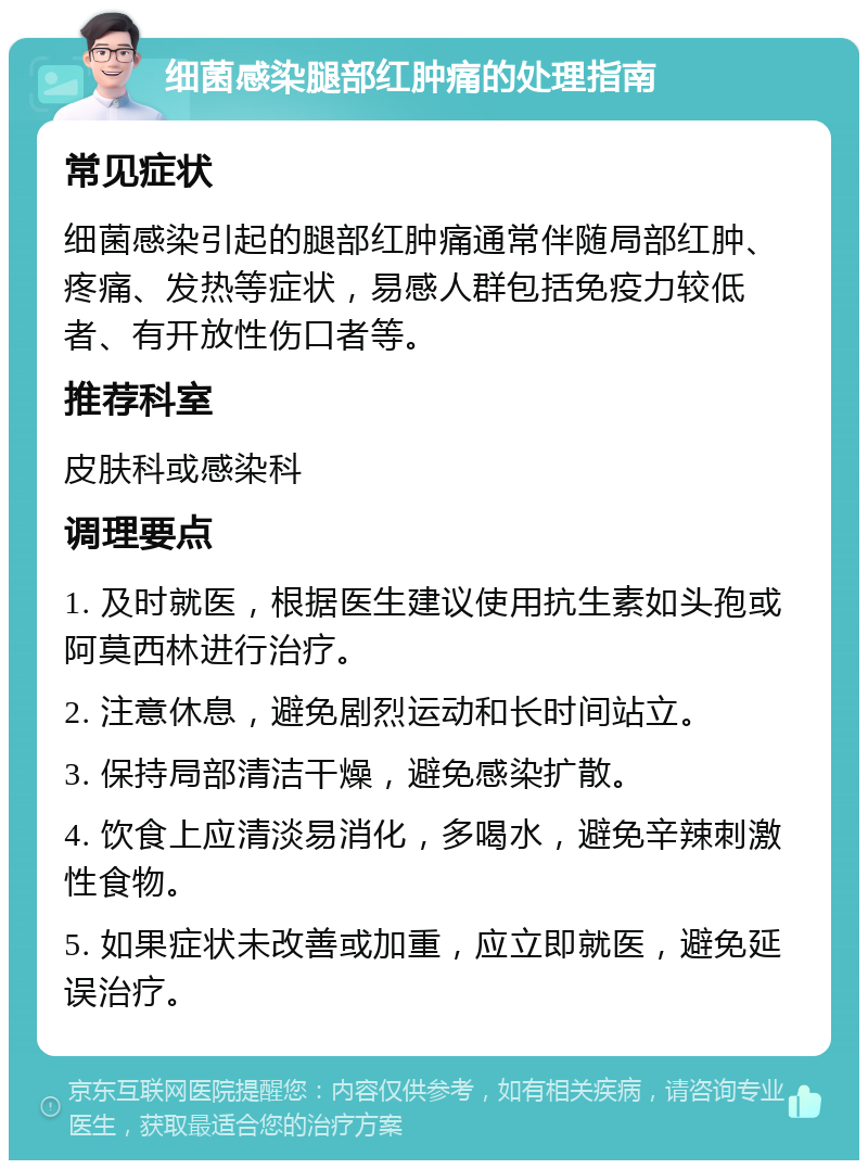 细菌感染腿部红肿痛的处理指南 常见症状 细菌感染引起的腿部红肿痛通常伴随局部红肿、疼痛、发热等症状，易感人群包括免疫力较低者、有开放性伤口者等。 推荐科室 皮肤科或感染科 调理要点 1. 及时就医，根据医生建议使用抗生素如头孢或阿莫西林进行治疗。 2. 注意休息，避免剧烈运动和长时间站立。 3. 保持局部清洁干燥，避免感染扩散。 4. 饮食上应清淡易消化，多喝水，避免辛辣刺激性食物。 5. 如果症状未改善或加重，应立即就医，避免延误治疗。