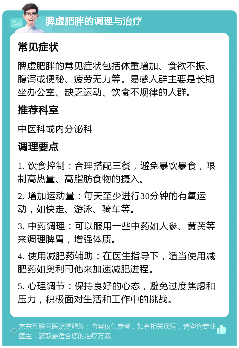 脾虚肥胖的调理与治疗 常见症状 脾虚肥胖的常见症状包括体重增加、食欲不振、腹泻或便秘、疲劳无力等。易感人群主要是长期坐办公室、缺乏运动、饮食不规律的人群。 推荐科室 中医科或内分泌科 调理要点 1. 饮食控制：合理搭配三餐，避免暴饮暴食，限制高热量、高脂肪食物的摄入。 2. 增加运动量：每天至少进行30分钟的有氧运动，如快走、游泳、骑车等。 3. 中药调理：可以服用一些中药如人参、黄芪等来调理脾胃，增强体质。 4. 使用减肥药辅助：在医生指导下，适当使用减肥药如奥利司他来加速减肥进程。 5. 心理调节：保持良好的心态，避免过度焦虑和压力，积极面对生活和工作中的挑战。