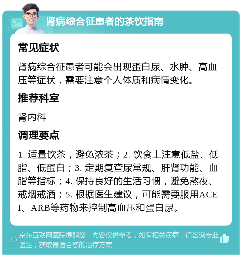 肾病综合征患者的茶饮指南 常见症状 肾病综合征患者可能会出现蛋白尿、水肿、高血压等症状，需要注意个人体质和病情变化。 推荐科室 肾内科 调理要点 1. 适量饮茶，避免浓茶；2. 饮食上注意低盐、低脂、低蛋白；3. 定期复查尿常规、肝肾功能、血脂等指标；4. 保持良好的生活习惯，避免熬夜、戒烟戒酒；5. 根据医生建议，可能需要服用ACEI、ARB等药物来控制高血压和蛋白尿。