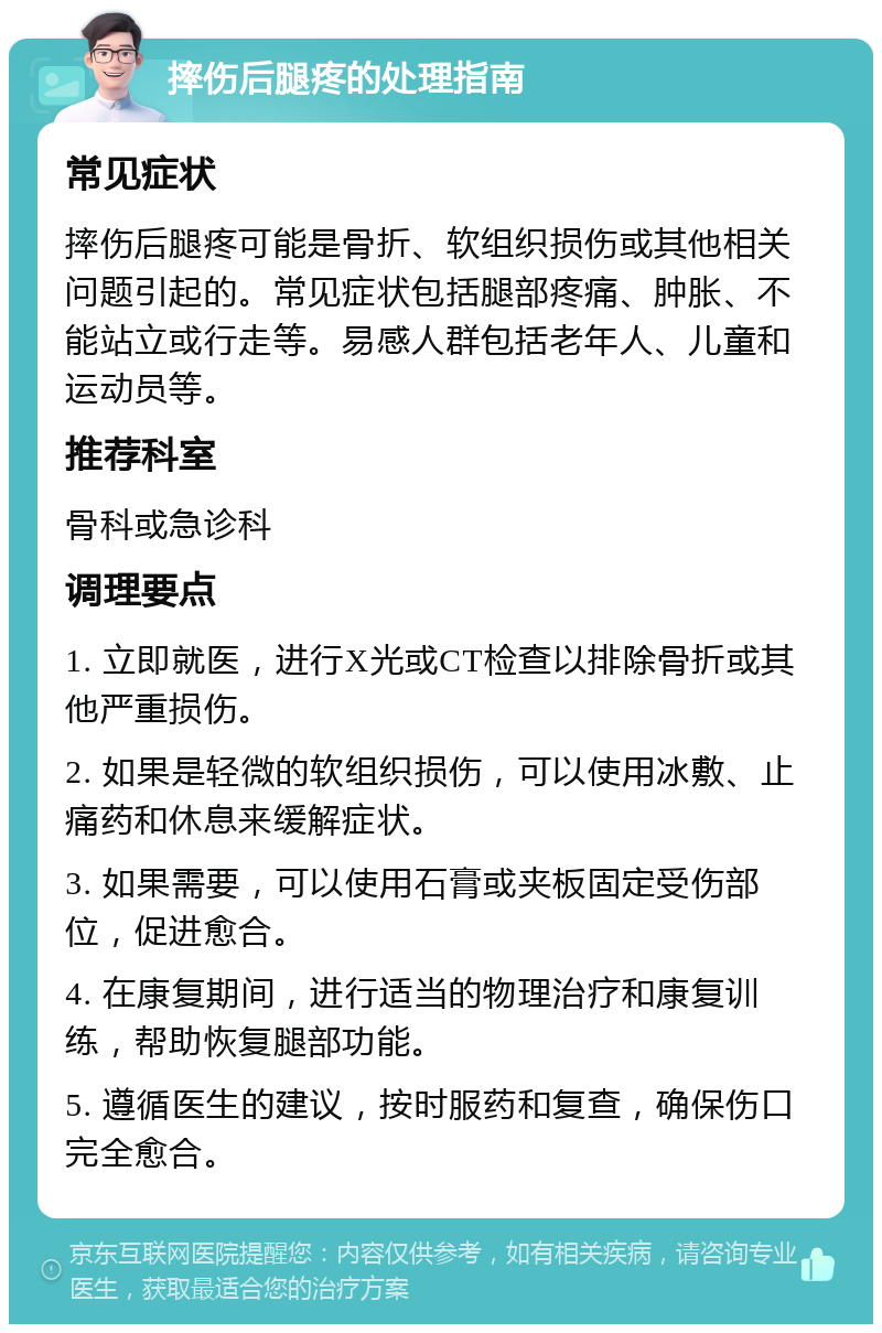 摔伤后腿疼的处理指南 常见症状 摔伤后腿疼可能是骨折、软组织损伤或其他相关问题引起的。常见症状包括腿部疼痛、肿胀、不能站立或行走等。易感人群包括老年人、儿童和运动员等。 推荐科室 骨科或急诊科 调理要点 1. 立即就医，进行X光或CT检查以排除骨折或其他严重损伤。 2. 如果是轻微的软组织损伤，可以使用冰敷、止痛药和休息来缓解症状。 3. 如果需要，可以使用石膏或夹板固定受伤部位，促进愈合。 4. 在康复期间，进行适当的物理治疗和康复训练，帮助恢复腿部功能。 5. 遵循医生的建议，按时服药和复查，确保伤口完全愈合。