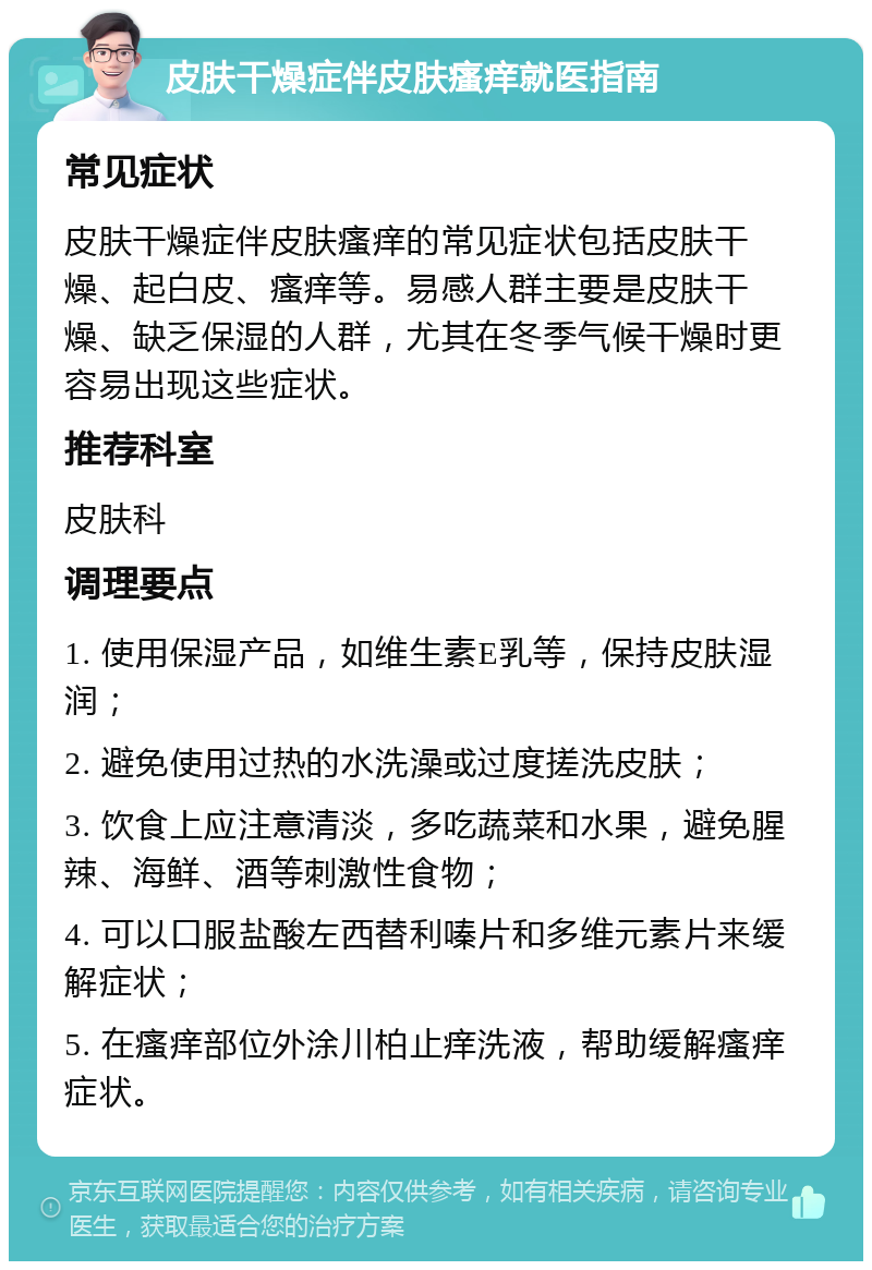 皮肤干燥症伴皮肤瘙痒就医指南 常见症状 皮肤干燥症伴皮肤瘙痒的常见症状包括皮肤干燥、起白皮、瘙痒等。易感人群主要是皮肤干燥、缺乏保湿的人群，尤其在冬季气候干燥时更容易出现这些症状。 推荐科室 皮肤科 调理要点 1. 使用保湿产品，如维生素E乳等，保持皮肤湿润； 2. 避免使用过热的水洗澡或过度搓洗皮肤； 3. 饮食上应注意清淡，多吃蔬菜和水果，避免腥辣、海鲜、酒等刺激性食物； 4. 可以口服盐酸左西替利嗪片和多维元素片来缓解症状； 5. 在瘙痒部位外涂川柏止痒洗液，帮助缓解瘙痒症状。