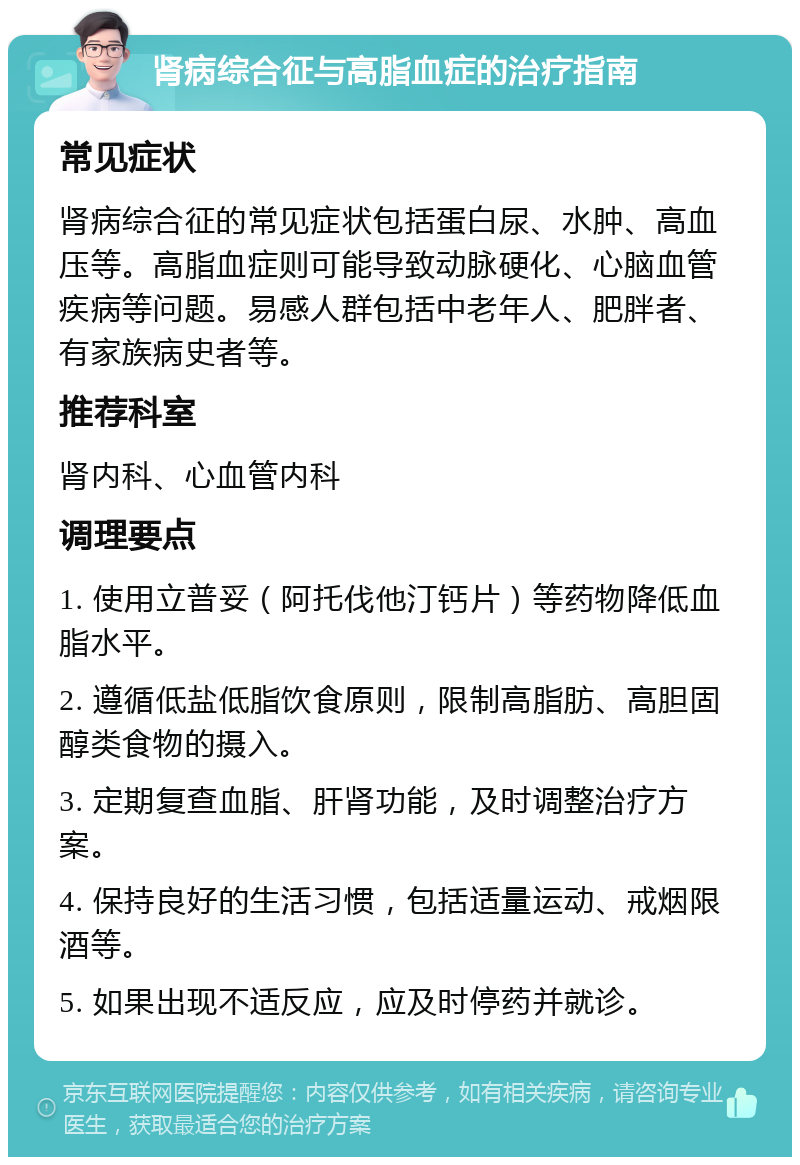 肾病综合征与高脂血症的治疗指南 常见症状 肾病综合征的常见症状包括蛋白尿、水肿、高血压等。高脂血症则可能导致动脉硬化、心脑血管疾病等问题。易感人群包括中老年人、肥胖者、有家族病史者等。 推荐科室 肾内科、心血管内科 调理要点 1. 使用立普妥（阿托伐他汀钙片）等药物降低血脂水平。 2. 遵循低盐低脂饮食原则，限制高脂肪、高胆固醇类食物的摄入。 3. 定期复查血脂、肝肾功能，及时调整治疗方案。 4. 保持良好的生活习惯，包括适量运动、戒烟限酒等。 5. 如果出现不适反应，应及时停药并就诊。