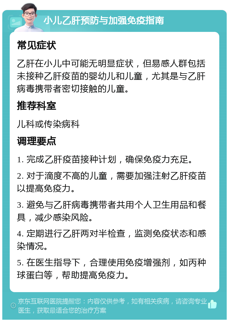 小儿乙肝预防与加强免疫指南 常见症状 乙肝在小儿中可能无明显症状，但易感人群包括未接种乙肝疫苗的婴幼儿和儿童，尤其是与乙肝病毒携带者密切接触的儿童。 推荐科室 儿科或传染病科 调理要点 1. 完成乙肝疫苗接种计划，确保免疫力充足。 2. 对于滴度不高的儿童，需要加强注射乙肝疫苗以提高免疫力。 3. 避免与乙肝病毒携带者共用个人卫生用品和餐具，减少感染风险。 4. 定期进行乙肝两对半检查，监测免疫状态和感染情况。 5. 在医生指导下，合理使用免疫增强剂，如丙种球蛋白等，帮助提高免疫力。