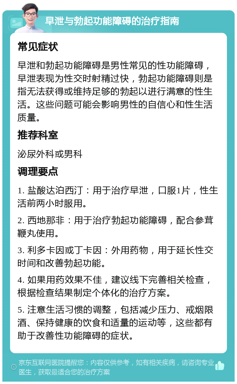 早泄与勃起功能障碍的治疗指南 常见症状 早泄和勃起功能障碍是男性常见的性功能障碍，早泄表现为性交时射精过快，勃起功能障碍则是指无法获得或维持足够的勃起以进行满意的性生活。这些问题可能会影响男性的自信心和性生活质量。 推荐科室 泌尿外科或男科 调理要点 1. 盐酸达泊西汀：用于治疗早泄，口服1片，性生活前两小时服用。 2. 西地那非：用于治疗勃起功能障碍，配合参茸鞭丸使用。 3. 利多卡因或丁卡因：外用药物，用于延长性交时间和改善勃起功能。 4. 如果用药效果不佳，建议线下完善相关检查，根据检查结果制定个体化的治疗方案。 5. 注意生活习惯的调整，包括减少压力、戒烟限酒、保持健康的饮食和适量的运动等，这些都有助于改善性功能障碍的症状。