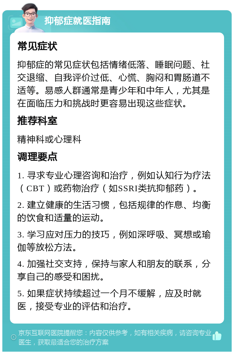 抑郁症就医指南 常见症状 抑郁症的常见症状包括情绪低落、睡眠问题、社交退缩、自我评价过低、心慌、胸闷和胃肠道不适等。易感人群通常是青少年和中年人，尤其是在面临压力和挑战时更容易出现这些症状。 推荐科室 精神科或心理科 调理要点 1. 寻求专业心理咨询和治疗，例如认知行为疗法（CBT）或药物治疗（如SSRI类抗抑郁药）。 2. 建立健康的生活习惯，包括规律的作息、均衡的饮食和适量的运动。 3. 学习应对压力的技巧，例如深呼吸、冥想或瑜伽等放松方法。 4. 加强社交支持，保持与家人和朋友的联系，分享自己的感受和困扰。 5. 如果症状持续超过一个月不缓解，应及时就医，接受专业的评估和治疗。