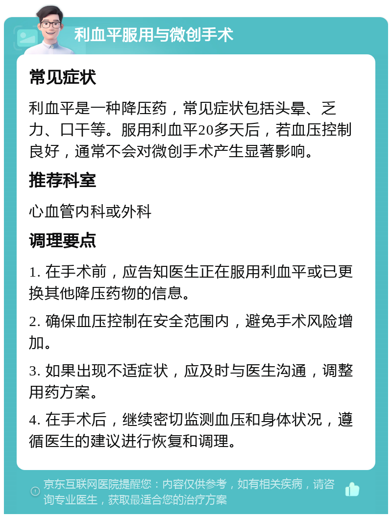 利血平服用与微创手术 常见症状 利血平是一种降压药，常见症状包括头晕、乏力、口干等。服用利血平20多天后，若血压控制良好，通常不会对微创手术产生显著影响。 推荐科室 心血管内科或外科 调理要点 1. 在手术前，应告知医生正在服用利血平或已更换其他降压药物的信息。 2. 确保血压控制在安全范围内，避免手术风险增加。 3. 如果出现不适症状，应及时与医生沟通，调整用药方案。 4. 在手术后，继续密切监测血压和身体状况，遵循医生的建议进行恢复和调理。