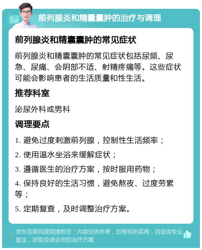 前列腺炎和精囊囊肿的治疗与调理 前列腺炎和精囊囊肿的常见症状 前列腺炎和精囊囊肿的常见症状包括尿频、尿急、尿痛、会阴部不适、射精疼痛等。这些症状可能会影响患者的生活质量和性生活。 推荐科室 泌尿外科或男科 调理要点 1. 避免过度刺激前列腺，控制性生活频率； 2. 使用温水坐浴来缓解症状； 3. 遵循医生的治疗方案，按时服用药物； 4. 保持良好的生活习惯，避免熬夜、过度劳累等； 5. 定期复查，及时调整治疗方案。