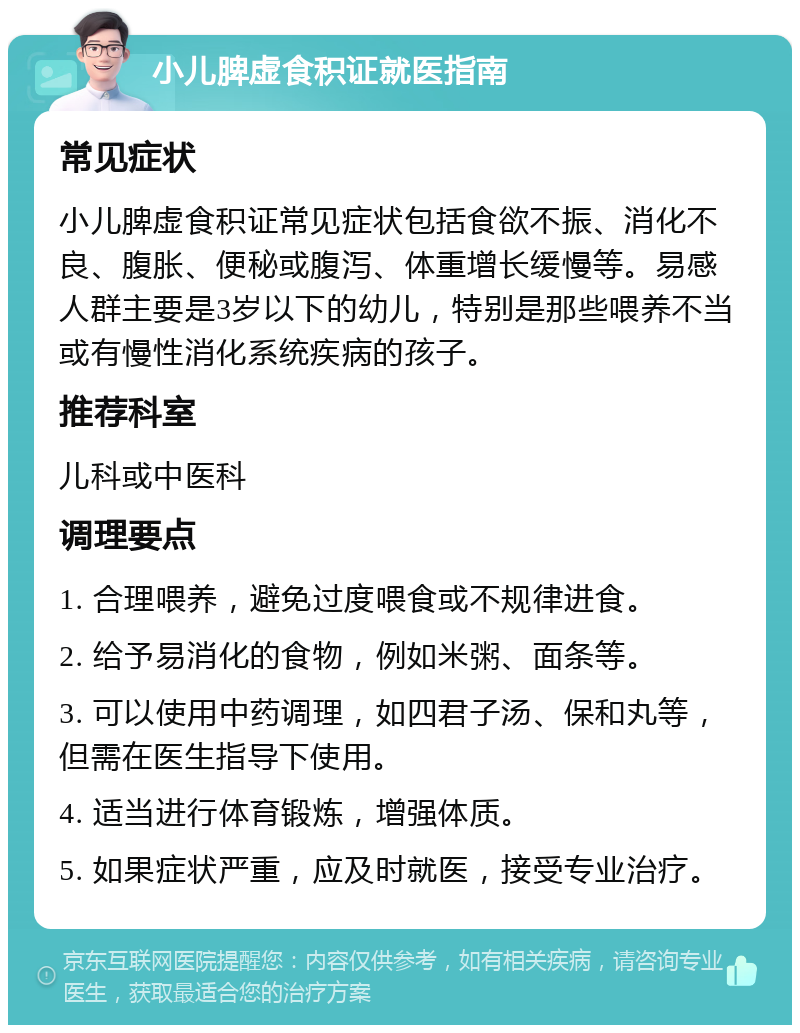 小儿脾虚食积证就医指南 常见症状 小儿脾虚食积证常见症状包括食欲不振、消化不良、腹胀、便秘或腹泻、体重增长缓慢等。易感人群主要是3岁以下的幼儿，特别是那些喂养不当或有慢性消化系统疾病的孩子。 推荐科室 儿科或中医科 调理要点 1. 合理喂养，避免过度喂食或不规律进食。 2. 给予易消化的食物，例如米粥、面条等。 3. 可以使用中药调理，如四君子汤、保和丸等，但需在医生指导下使用。 4. 适当进行体育锻炼，增强体质。 5. 如果症状严重，应及时就医，接受专业治疗。