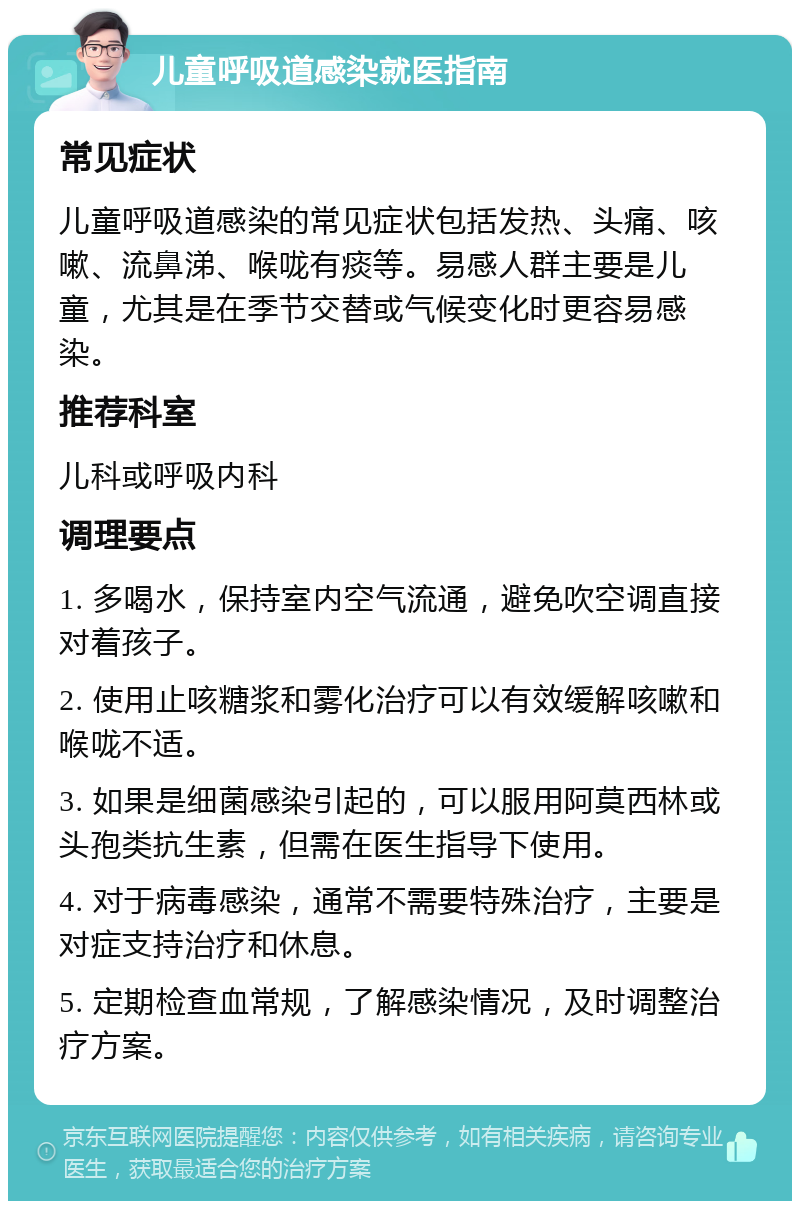 儿童呼吸道感染就医指南 常见症状 儿童呼吸道感染的常见症状包括发热、头痛、咳嗽、流鼻涕、喉咙有痰等。易感人群主要是儿童，尤其是在季节交替或气候变化时更容易感染。 推荐科室 儿科或呼吸内科 调理要点 1. 多喝水，保持室内空气流通，避免吹空调直接对着孩子。 2. 使用止咳糖浆和雾化治疗可以有效缓解咳嗽和喉咙不适。 3. 如果是细菌感染引起的，可以服用阿莫西林或头孢类抗生素，但需在医生指导下使用。 4. 对于病毒感染，通常不需要特殊治疗，主要是对症支持治疗和休息。 5. 定期检查血常规，了解感染情况，及时调整治疗方案。