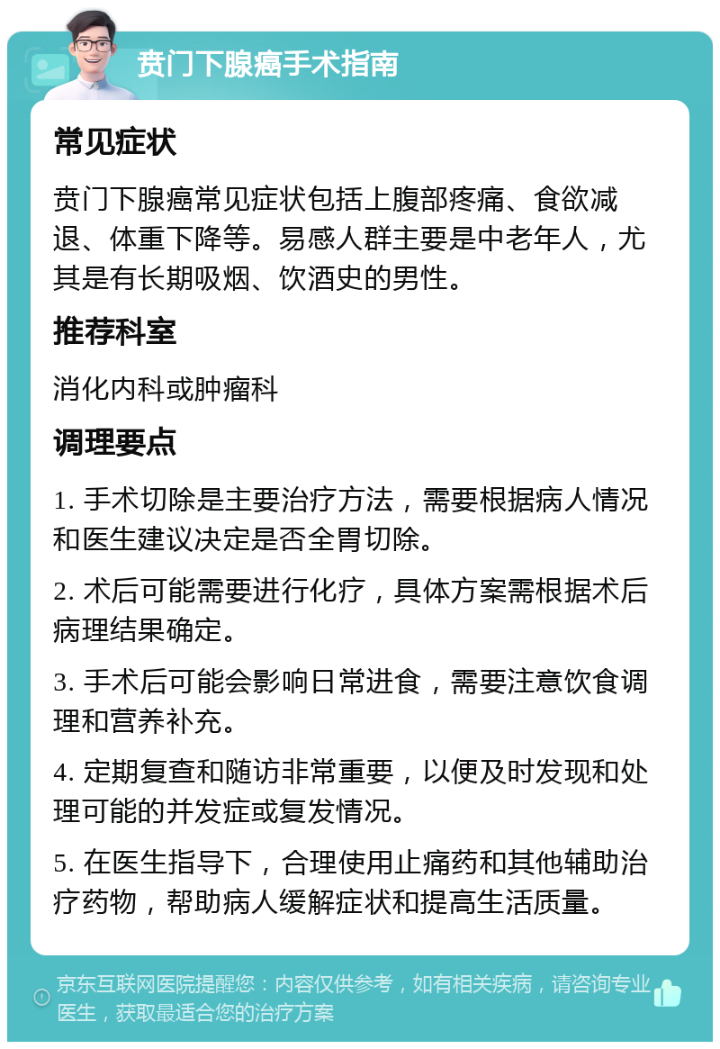 贲门下腺癌手术指南 常见症状 贲门下腺癌常见症状包括上腹部疼痛、食欲减退、体重下降等。易感人群主要是中老年人，尤其是有长期吸烟、饮酒史的男性。 推荐科室 消化内科或肿瘤科 调理要点 1. 手术切除是主要治疗方法，需要根据病人情况和医生建议决定是否全胃切除。 2. 术后可能需要进行化疗，具体方案需根据术后病理结果确定。 3. 手术后可能会影响日常进食，需要注意饮食调理和营养补充。 4. 定期复查和随访非常重要，以便及时发现和处理可能的并发症或复发情况。 5. 在医生指导下，合理使用止痛药和其他辅助治疗药物，帮助病人缓解症状和提高生活质量。