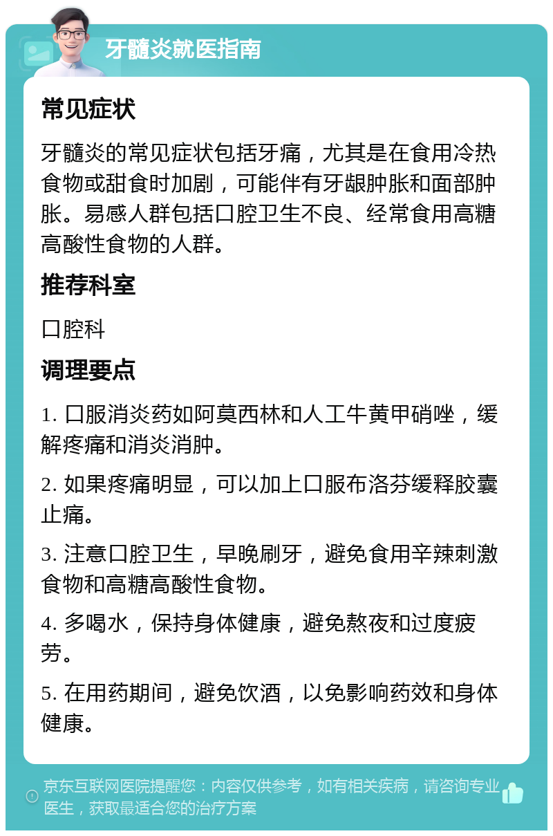 牙髓炎就医指南 常见症状 牙髓炎的常见症状包括牙痛，尤其是在食用冷热食物或甜食时加剧，可能伴有牙龈肿胀和面部肿胀。易感人群包括口腔卫生不良、经常食用高糖高酸性食物的人群。 推荐科室 口腔科 调理要点 1. 口服消炎药如阿莫西林和人工牛黄甲硝唑，缓解疼痛和消炎消肿。 2. 如果疼痛明显，可以加上口服布洛芬缓释胶囊止痛。 3. 注意口腔卫生，早晚刷牙，避免食用辛辣刺激食物和高糖高酸性食物。 4. 多喝水，保持身体健康，避免熬夜和过度疲劳。 5. 在用药期间，避免饮酒，以免影响药效和身体健康。