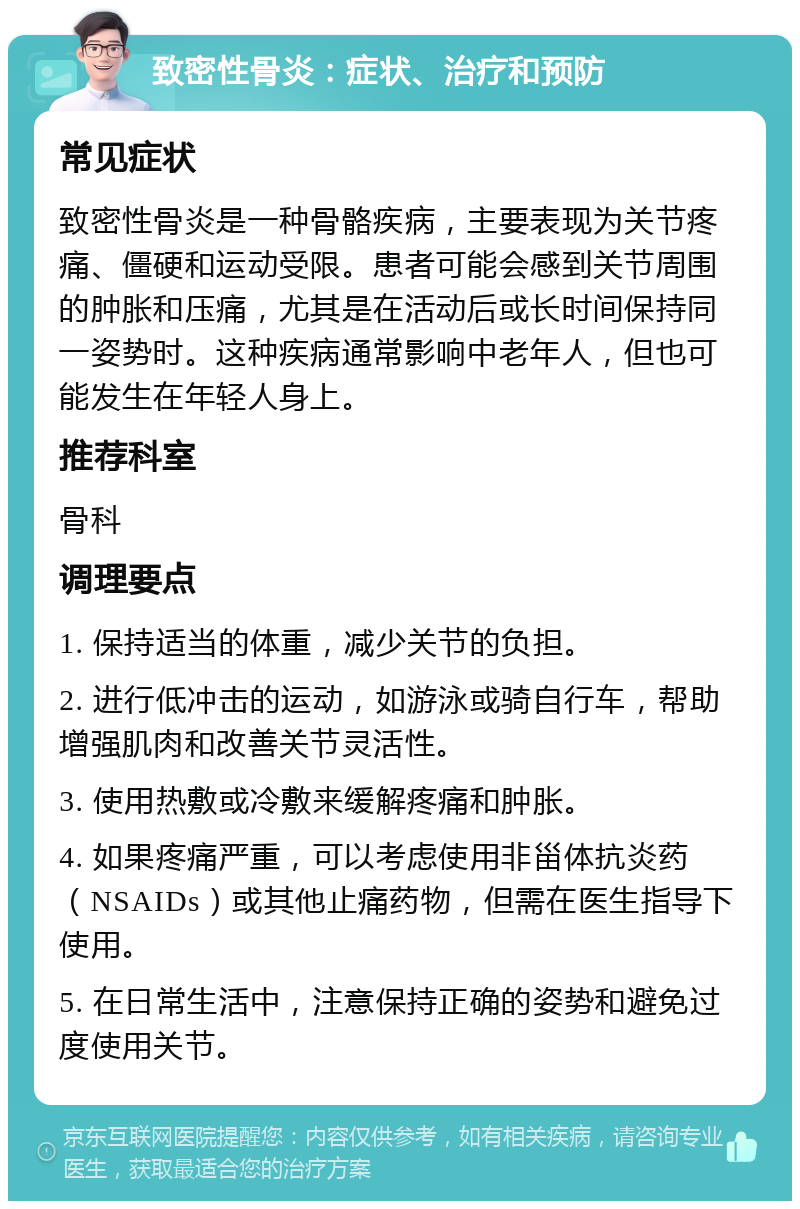 致密性骨炎：症状、治疗和预防 常见症状 致密性骨炎是一种骨骼疾病，主要表现为关节疼痛、僵硬和运动受限。患者可能会感到关节周围的肿胀和压痛，尤其是在活动后或长时间保持同一姿势时。这种疾病通常影响中老年人，但也可能发生在年轻人身上。 推荐科室 骨科 调理要点 1. 保持适当的体重，减少关节的负担。 2. 进行低冲击的运动，如游泳或骑自行车，帮助增强肌肉和改善关节灵活性。 3. 使用热敷或冷敷来缓解疼痛和肿胀。 4. 如果疼痛严重，可以考虑使用非甾体抗炎药（NSAIDs）或其他止痛药物，但需在医生指导下使用。 5. 在日常生活中，注意保持正确的姿势和避免过度使用关节。