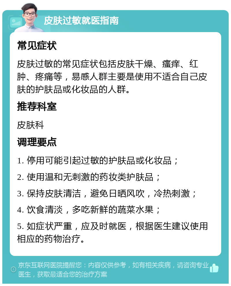 皮肤过敏就医指南 常见症状 皮肤过敏的常见症状包括皮肤干燥、瘙痒、红肿、疼痛等，易感人群主要是使用不适合自己皮肤的护肤品或化妆品的人群。 推荐科室 皮肤科 调理要点 1. 停用可能引起过敏的护肤品或化妆品； 2. 使用温和无刺激的药妆类护肤品； 3. 保持皮肤清洁，避免日晒风吹，冷热刺激； 4. 饮食清淡，多吃新鲜的蔬菜水果； 5. 如症状严重，应及时就医，根据医生建议使用相应的药物治疗。