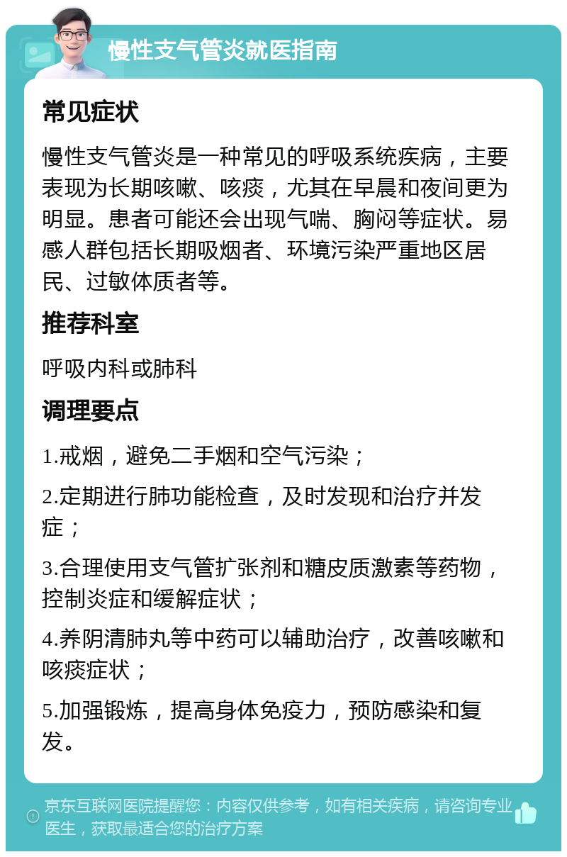 慢性支气管炎就医指南 常见症状 慢性支气管炎是一种常见的呼吸系统疾病，主要表现为长期咳嗽、咳痰，尤其在早晨和夜间更为明显。患者可能还会出现气喘、胸闷等症状。易感人群包括长期吸烟者、环境污染严重地区居民、过敏体质者等。 推荐科室 呼吸内科或肺科 调理要点 1.戒烟，避免二手烟和空气污染； 2.定期进行肺功能检查，及时发现和治疗并发症； 3.合理使用支气管扩张剂和糖皮质激素等药物，控制炎症和缓解症状； 4.养阴清肺丸等中药可以辅助治疗，改善咳嗽和咳痰症状； 5.加强锻炼，提高身体免疫力，预防感染和复发。