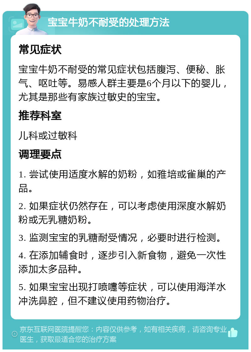 宝宝牛奶不耐受的处理方法 常见症状 宝宝牛奶不耐受的常见症状包括腹泻、便秘、胀气、呕吐等。易感人群主要是6个月以下的婴儿，尤其是那些有家族过敏史的宝宝。 推荐科室 儿科或过敏科 调理要点 1. 尝试使用适度水解的奶粉，如雅培或雀巢的产品。 2. 如果症状仍然存在，可以考虑使用深度水解奶粉或无乳糖奶粉。 3. 监测宝宝的乳糖耐受情况，必要时进行检测。 4. 在添加辅食时，逐步引入新食物，避免一次性添加太多品种。 5. 如果宝宝出现打喷嚏等症状，可以使用海洋水冲洗鼻腔，但不建议使用药物治疗。