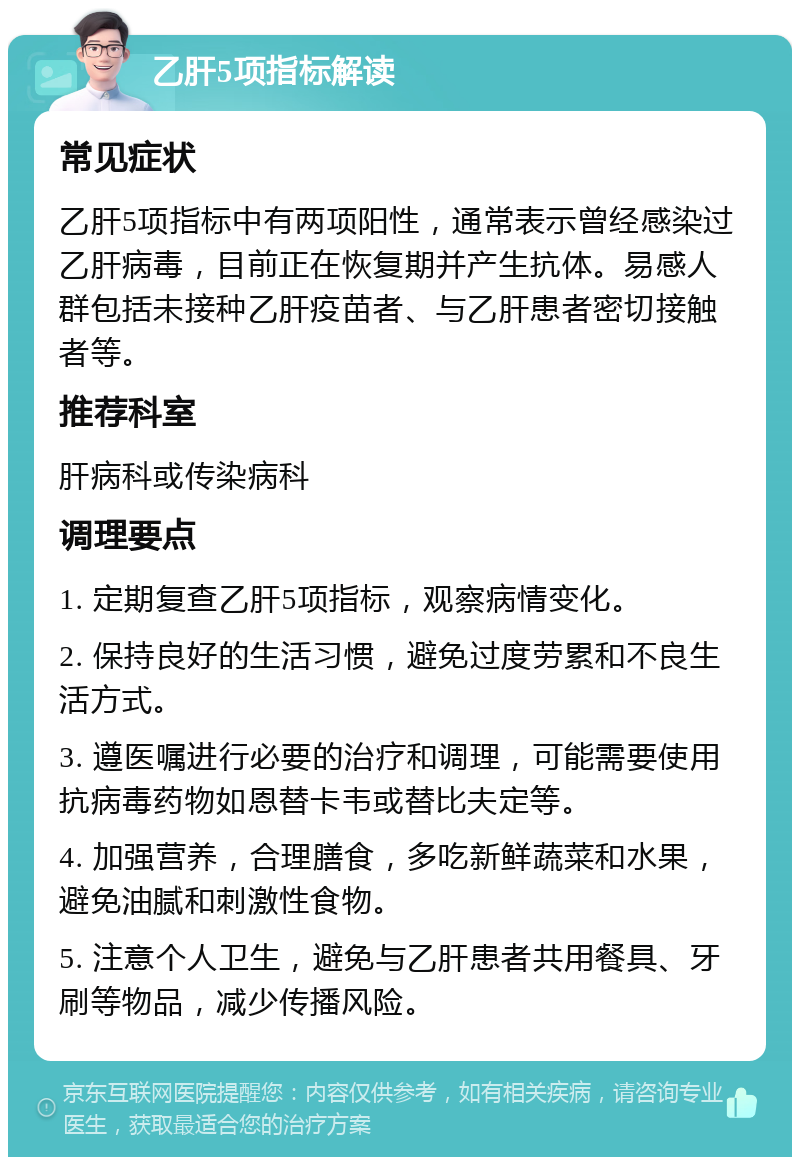 乙肝5项指标解读 常见症状 乙肝5项指标中有两项阳性，通常表示曾经感染过乙肝病毒，目前正在恢复期并产生抗体。易感人群包括未接种乙肝疫苗者、与乙肝患者密切接触者等。 推荐科室 肝病科或传染病科 调理要点 1. 定期复查乙肝5项指标，观察病情变化。 2. 保持良好的生活习惯，避免过度劳累和不良生活方式。 3. 遵医嘱进行必要的治疗和调理，可能需要使用抗病毒药物如恩替卡韦或替比夫定等。 4. 加强营养，合理膳食，多吃新鲜蔬菜和水果，避免油腻和刺激性食物。 5. 注意个人卫生，避免与乙肝患者共用餐具、牙刷等物品，减少传播风险。