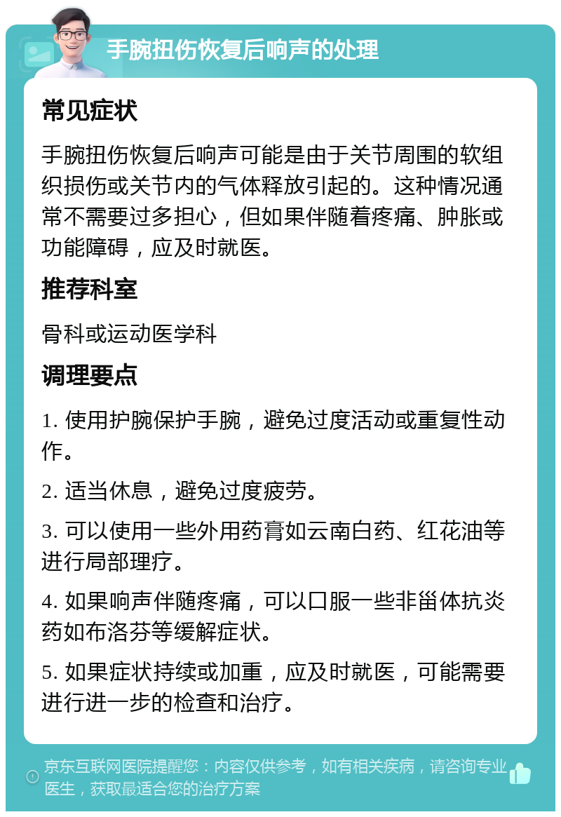 手腕扭伤恢复后响声的处理 常见症状 手腕扭伤恢复后响声可能是由于关节周围的软组织损伤或关节内的气体释放引起的。这种情况通常不需要过多担心，但如果伴随着疼痛、肿胀或功能障碍，应及时就医。 推荐科室 骨科或运动医学科 调理要点 1. 使用护腕保护手腕，避免过度活动或重复性动作。 2. 适当休息，避免过度疲劳。 3. 可以使用一些外用药膏如云南白药、红花油等进行局部理疗。 4. 如果响声伴随疼痛，可以口服一些非甾体抗炎药如布洛芬等缓解症状。 5. 如果症状持续或加重，应及时就医，可能需要进行进一步的检查和治疗。