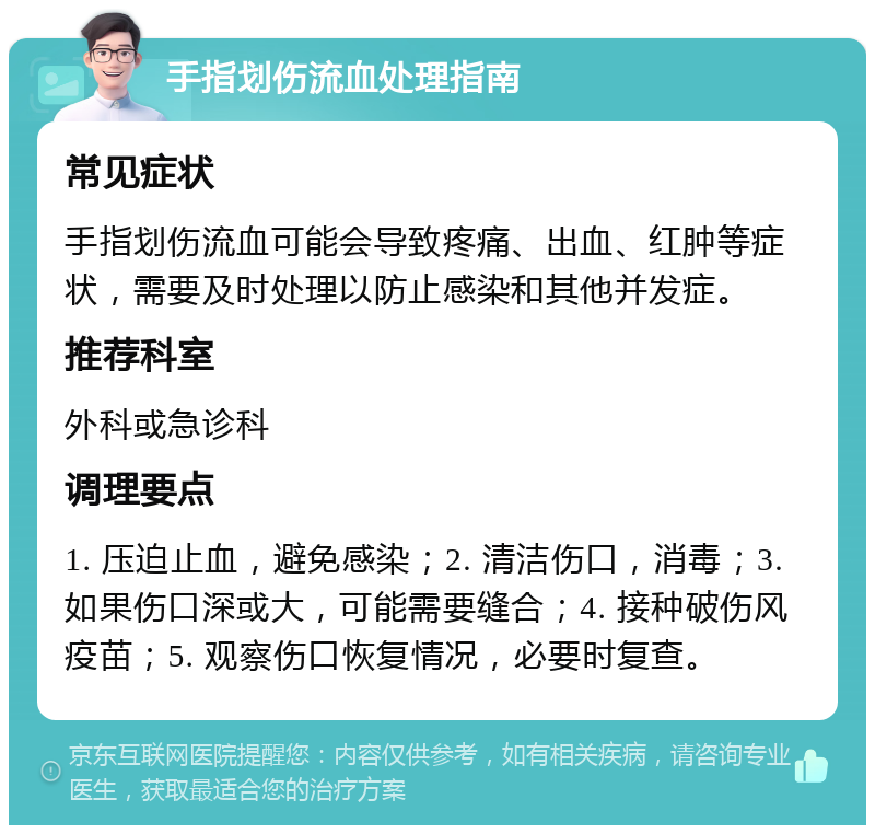 手指划伤流血处理指南 常见症状 手指划伤流血可能会导致疼痛、出血、红肿等症状，需要及时处理以防止感染和其他并发症。 推荐科室 外科或急诊科 调理要点 1. 压迫止血，避免感染；2. 清洁伤口，消毒；3. 如果伤口深或大，可能需要缝合；4. 接种破伤风疫苗；5. 观察伤口恢复情况，必要时复查。