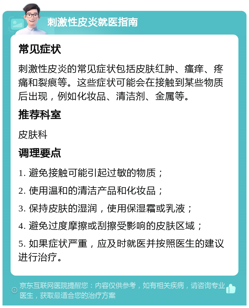 刺激性皮炎就医指南 常见症状 刺激性皮炎的常见症状包括皮肤红肿、瘙痒、疼痛和裂痕等。这些症状可能会在接触到某些物质后出现，例如化妆品、清洁剂、金属等。 推荐科室 皮肤科 调理要点 1. 避免接触可能引起过敏的物质； 2. 使用温和的清洁产品和化妆品； 3. 保持皮肤的湿润，使用保湿霜或乳液； 4. 避免过度摩擦或刮擦受影响的皮肤区域； 5. 如果症状严重，应及时就医并按照医生的建议进行治疗。