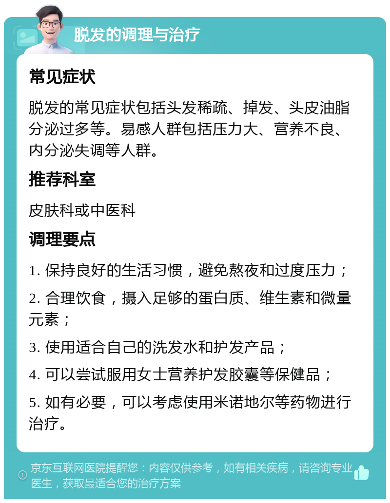 脱发的调理与治疗 常见症状 脱发的常见症状包括头发稀疏、掉发、头皮油脂分泌过多等。易感人群包括压力大、营养不良、内分泌失调等人群。 推荐科室 皮肤科或中医科 调理要点 1. 保持良好的生活习惯，避免熬夜和过度压力； 2. 合理饮食，摄入足够的蛋白质、维生素和微量元素； 3. 使用适合自己的洗发水和护发产品； 4. 可以尝试服用女士营养护发胶囊等保健品； 5. 如有必要，可以考虑使用米诺地尔等药物进行治疗。