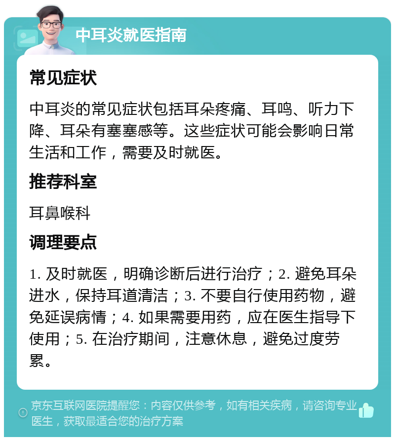 中耳炎就医指南 常见症状 中耳炎的常见症状包括耳朵疼痛、耳鸣、听力下降、耳朵有塞塞感等。这些症状可能会影响日常生活和工作，需要及时就医。 推荐科室 耳鼻喉科 调理要点 1. 及时就医，明确诊断后进行治疗；2. 避免耳朵进水，保持耳道清洁；3. 不要自行使用药物，避免延误病情；4. 如果需要用药，应在医生指导下使用；5. 在治疗期间，注意休息，避免过度劳累。