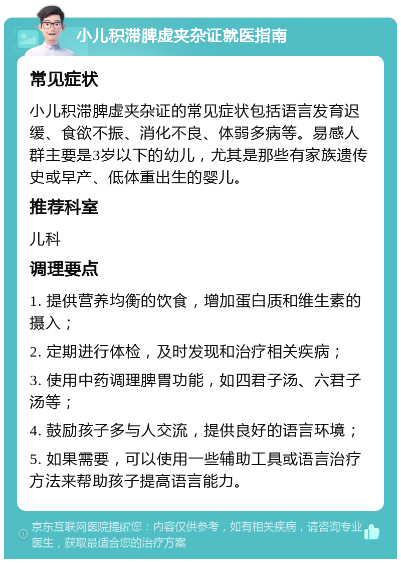 小儿积滞脾虚夹杂证就医指南 常见症状 小儿积滞脾虚夹杂证的常见症状包括语言发育迟缓、食欲不振、消化不良、体弱多病等。易感人群主要是3岁以下的幼儿，尤其是那些有家族遗传史或早产、低体重出生的婴儿。 推荐科室 儿科 调理要点 1. 提供营养均衡的饮食，增加蛋白质和维生素的摄入； 2. 定期进行体检，及时发现和治疗相关疾病； 3. 使用中药调理脾胃功能，如四君子汤、六君子汤等； 4. 鼓励孩子多与人交流，提供良好的语言环境； 5. 如果需要，可以使用一些辅助工具或语言治疗方法来帮助孩子提高语言能力。