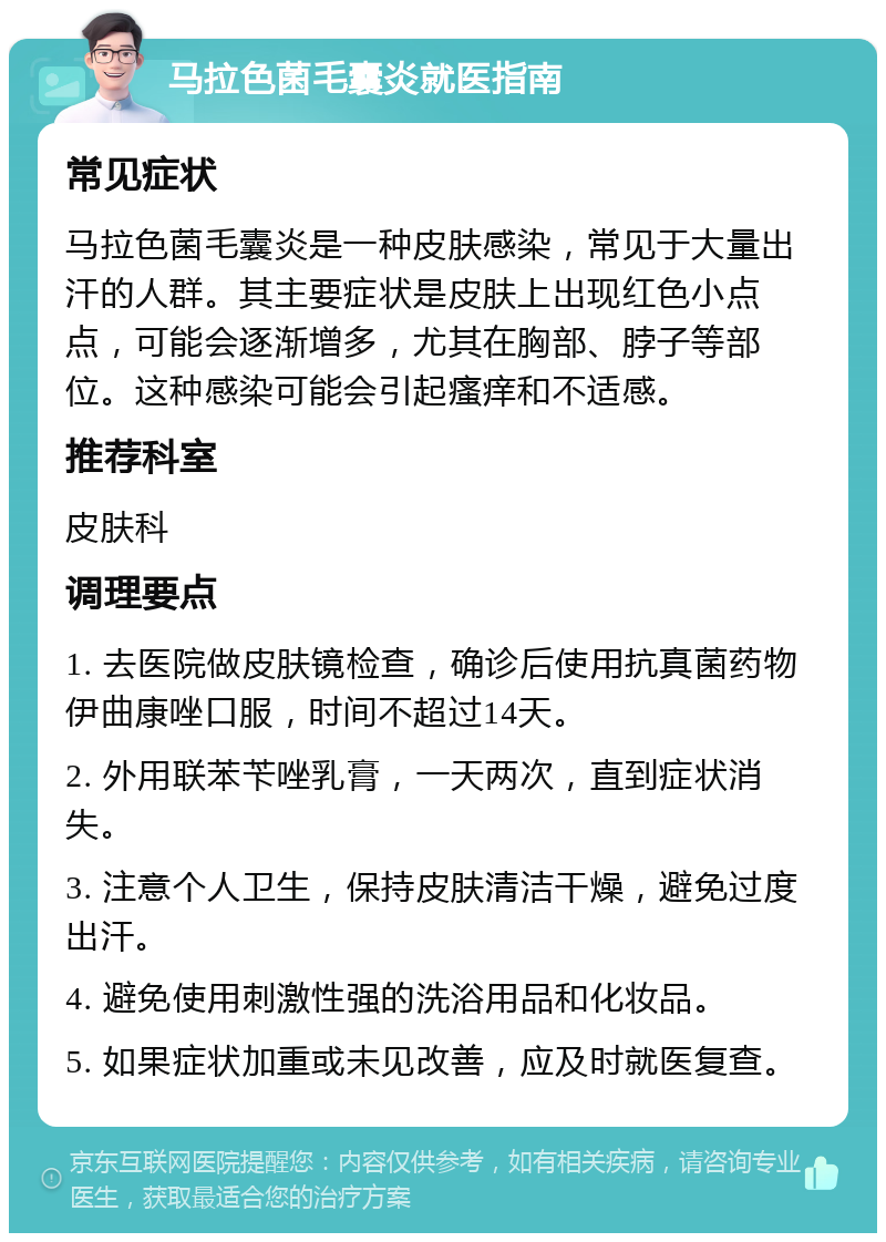 马拉色菌毛囊炎就医指南 常见症状 马拉色菌毛囊炎是一种皮肤感染，常见于大量出汗的人群。其主要症状是皮肤上出现红色小点点，可能会逐渐增多，尤其在胸部、脖子等部位。这种感染可能会引起瘙痒和不适感。 推荐科室 皮肤科 调理要点 1. 去医院做皮肤镜检查，确诊后使用抗真菌药物伊曲康唑口服，时间不超过14天。 2. 外用联苯苄唑乳膏，一天两次，直到症状消失。 3. 注意个人卫生，保持皮肤清洁干燥，避免过度出汗。 4. 避免使用刺激性强的洗浴用品和化妆品。 5. 如果症状加重或未见改善，应及时就医复查。