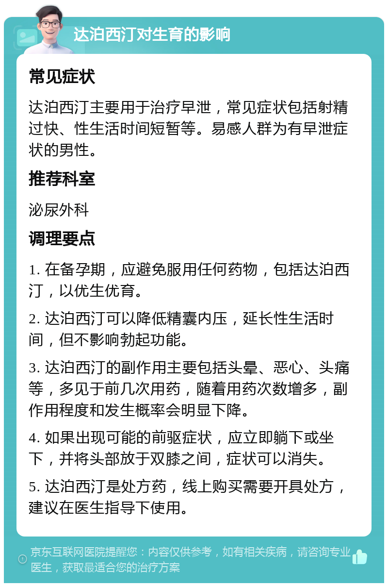 达泊西汀对生育的影响 常见症状 达泊西汀主要用于治疗早泄，常见症状包括射精过快、性生活时间短暂等。易感人群为有早泄症状的男性。 推荐科室 泌尿外科 调理要点 1. 在备孕期，应避免服用任何药物，包括达泊西汀，以优生优育。 2. 达泊西汀可以降低精囊内压，延长性生活时间，但不影响勃起功能。 3. 达泊西汀的副作用主要包括头晕、恶心、头痛等，多见于前几次用药，随着用药次数增多，副作用程度和发生概率会明显下降。 4. 如果出现可能的前驱症状，应立即躺下或坐下，并将头部放于双膝之间，症状可以消失。 5. 达泊西汀是处方药，线上购买需要开具处方，建议在医生指导下使用。