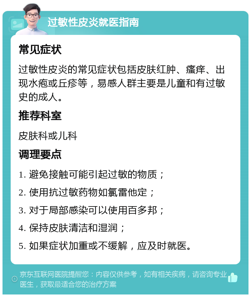 过敏性皮炎就医指南 常见症状 过敏性皮炎的常见症状包括皮肤红肿、瘙痒、出现水疱或丘疹等，易感人群主要是儿童和有过敏史的成人。 推荐科室 皮肤科或儿科 调理要点 1. 避免接触可能引起过敏的物质； 2. 使用抗过敏药物如氯雷他定； 3. 对于局部感染可以使用百多邦； 4. 保持皮肤清洁和湿润； 5. 如果症状加重或不缓解，应及时就医。