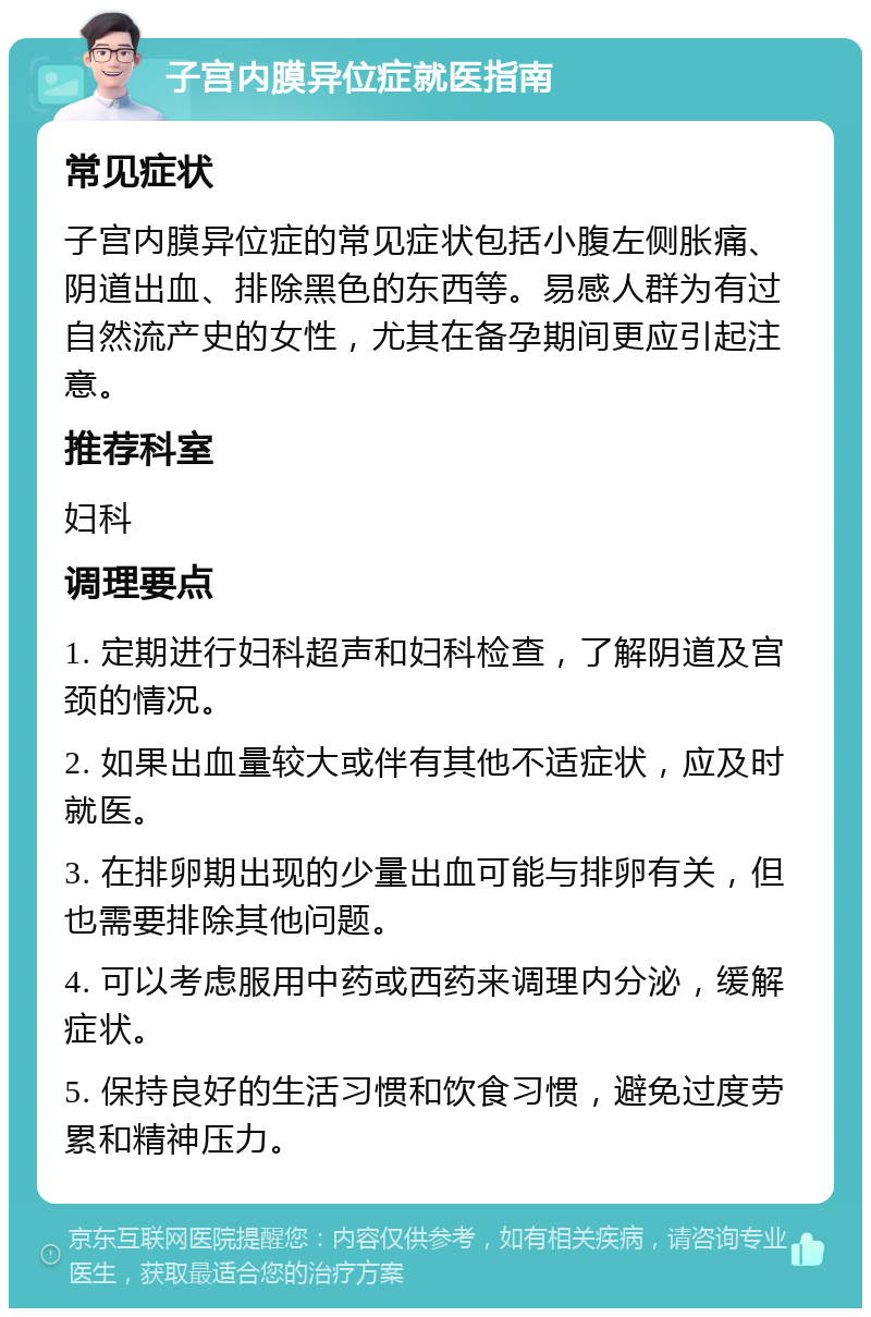 子宫内膜异位症就医指南 常见症状 子宫内膜异位症的常见症状包括小腹左侧胀痛、阴道出血、排除黑色的东西等。易感人群为有过自然流产史的女性，尤其在备孕期间更应引起注意。 推荐科室 妇科 调理要点 1. 定期进行妇科超声和妇科检查，了解阴道及宫颈的情况。 2. 如果出血量较大或伴有其他不适症状，应及时就医。 3. 在排卵期出现的少量出血可能与排卵有关，但也需要排除其他问题。 4. 可以考虑服用中药或西药来调理内分泌，缓解症状。 5. 保持良好的生活习惯和饮食习惯，避免过度劳累和精神压力。