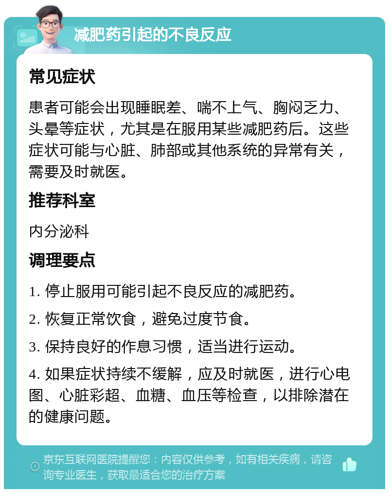 减肥药引起的不良反应 常见症状 患者可能会出现睡眠差、喘不上气、胸闷乏力、头晕等症状，尤其是在服用某些减肥药后。这些症状可能与心脏、肺部或其他系统的异常有关，需要及时就医。 推荐科室 内分泌科 调理要点 1. 停止服用可能引起不良反应的减肥药。 2. 恢复正常饮食，避免过度节食。 3. 保持良好的作息习惯，适当进行运动。 4. 如果症状持续不缓解，应及时就医，进行心电图、心脏彩超、血糖、血压等检查，以排除潜在的健康问题。