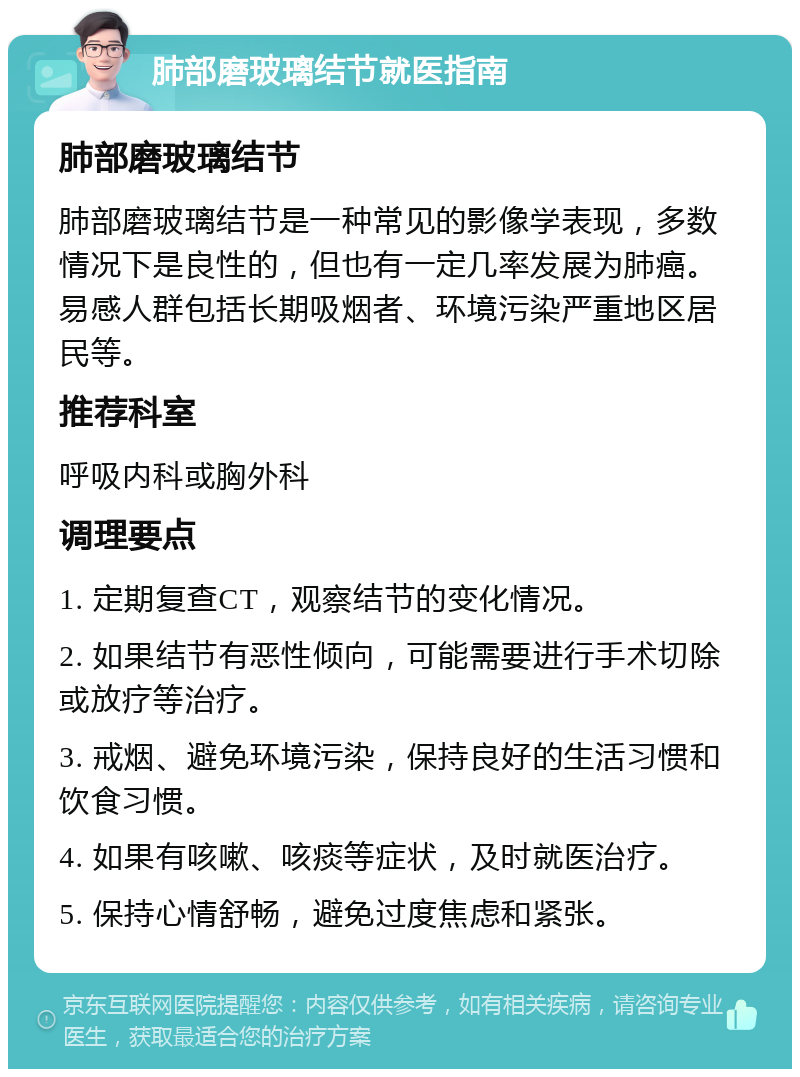 肺部磨玻璃结节就医指南 肺部磨玻璃结节 肺部磨玻璃结节是一种常见的影像学表现，多数情况下是良性的，但也有一定几率发展为肺癌。易感人群包括长期吸烟者、环境污染严重地区居民等。 推荐科室 呼吸内科或胸外科 调理要点 1. 定期复查CT，观察结节的变化情况。 2. 如果结节有恶性倾向，可能需要进行手术切除或放疗等治疗。 3. 戒烟、避免环境污染，保持良好的生活习惯和饮食习惯。 4. 如果有咳嗽、咳痰等症状，及时就医治疗。 5. 保持心情舒畅，避免过度焦虑和紧张。