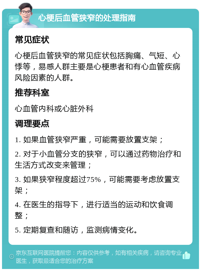 心梗后血管狭窄的处理指南 常见症状 心梗后血管狭窄的常见症状包括胸痛、气短、心悸等，易感人群主要是心梗患者和有心血管疾病风险因素的人群。 推荐科室 心血管内科或心脏外科 调理要点 1. 如果血管狭窄严重，可能需要放置支架； 2. 对于小血管分支的狭窄，可以通过药物治疗和生活方式改变来管理； 3. 如果狭窄程度超过75%，可能需要考虑放置支架； 4. 在医生的指导下，进行适当的运动和饮食调整； 5. 定期复查和随访，监测病情变化。