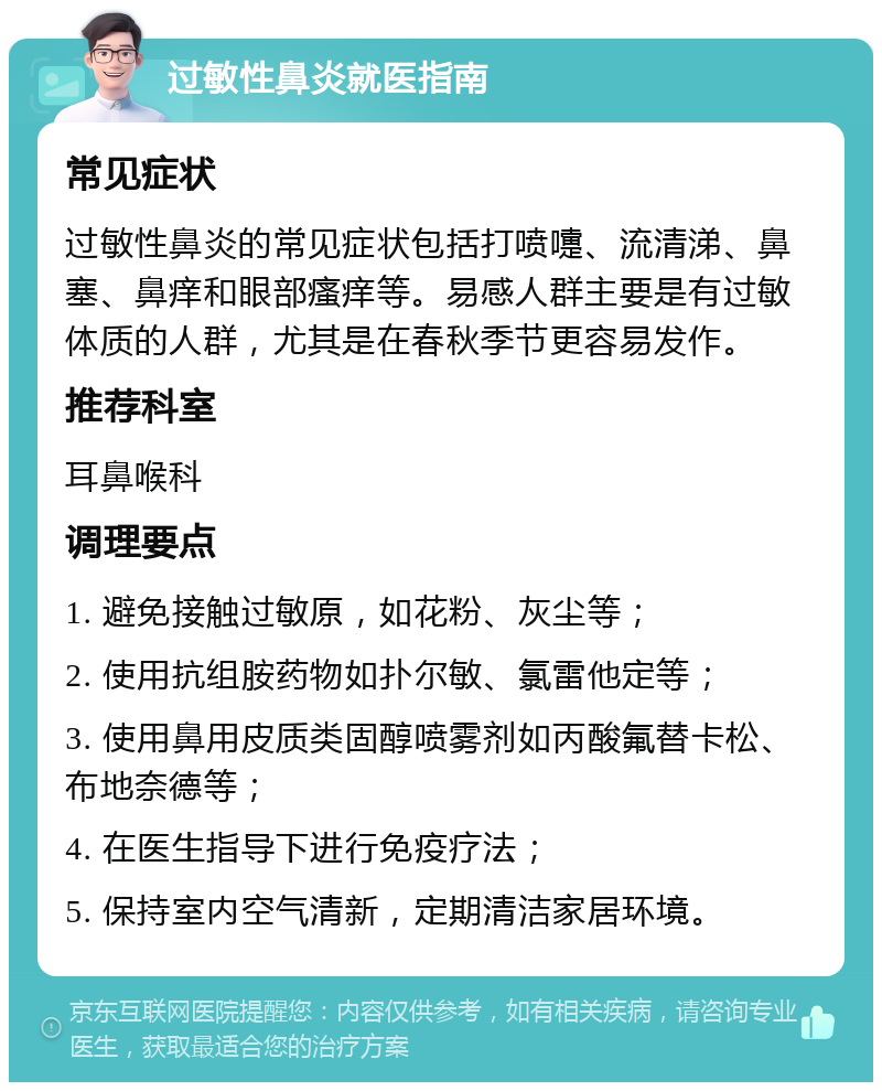 过敏性鼻炎就医指南 常见症状 过敏性鼻炎的常见症状包括打喷嚏、流清涕、鼻塞、鼻痒和眼部瘙痒等。易感人群主要是有过敏体质的人群，尤其是在春秋季节更容易发作。 推荐科室 耳鼻喉科 调理要点 1. 避免接触过敏原，如花粉、灰尘等； 2. 使用抗组胺药物如扑尔敏、氯雷他定等； 3. 使用鼻用皮质类固醇喷雾剂如丙酸氟替卡松、布地奈德等； 4. 在医生指导下进行免疫疗法； 5. 保持室内空气清新，定期清洁家居环境。