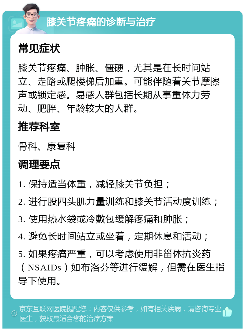 膝关节疼痛的诊断与治疗 常见症状 膝关节疼痛、肿胀、僵硬，尤其是在长时间站立、走路或爬楼梯后加重。可能伴随着关节摩擦声或锁定感。易感人群包括长期从事重体力劳动、肥胖、年龄较大的人群。 推荐科室 骨科、康复科 调理要点 1. 保持适当体重，减轻膝关节负担； 2. 进行股四头肌力量训练和膝关节活动度训练； 3. 使用热水袋或冷敷包缓解疼痛和肿胀； 4. 避免长时间站立或坐着，定期休息和活动； 5. 如果疼痛严重，可以考虑使用非甾体抗炎药（NSAIDs）如布洛芬等进行缓解，但需在医生指导下使用。