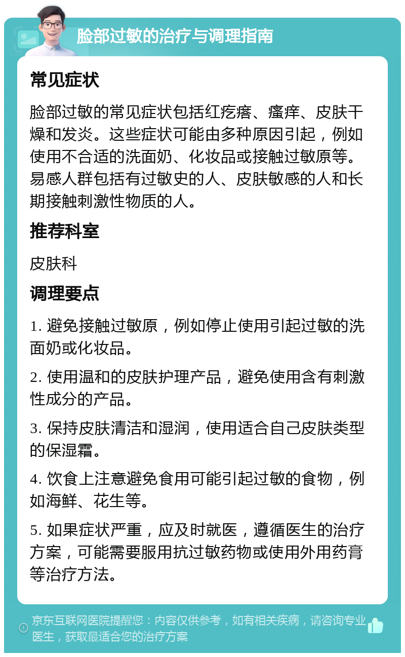 脸部过敏的治疗与调理指南 常见症状 脸部过敏的常见症状包括红疙瘩、瘙痒、皮肤干燥和发炎。这些症状可能由多种原因引起，例如使用不合适的洗面奶、化妆品或接触过敏原等。易感人群包括有过敏史的人、皮肤敏感的人和长期接触刺激性物质的人。 推荐科室 皮肤科 调理要点 1. 避免接触过敏原，例如停止使用引起过敏的洗面奶或化妆品。 2. 使用温和的皮肤护理产品，避免使用含有刺激性成分的产品。 3. 保持皮肤清洁和湿润，使用适合自己皮肤类型的保湿霜。 4. 饮食上注意避免食用可能引起过敏的食物，例如海鲜、花生等。 5. 如果症状严重，应及时就医，遵循医生的治疗方案，可能需要服用抗过敏药物或使用外用药膏等治疗方法。