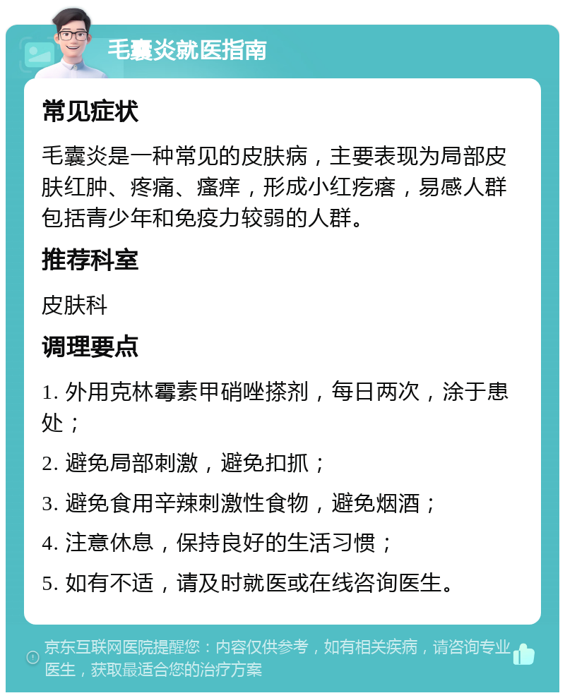 毛囊炎就医指南 常见症状 毛囊炎是一种常见的皮肤病，主要表现为局部皮肤红肿、疼痛、瘙痒，形成小红疙瘩，易感人群包括青少年和免疫力较弱的人群。 推荐科室 皮肤科 调理要点 1. 外用克林霉素甲硝唑搽剂，每日两次，涂于患处； 2. 避免局部刺激，避免扣抓； 3. 避免食用辛辣刺激性食物，避免烟酒； 4. 注意休息，保持良好的生活习惯； 5. 如有不适，请及时就医或在线咨询医生。