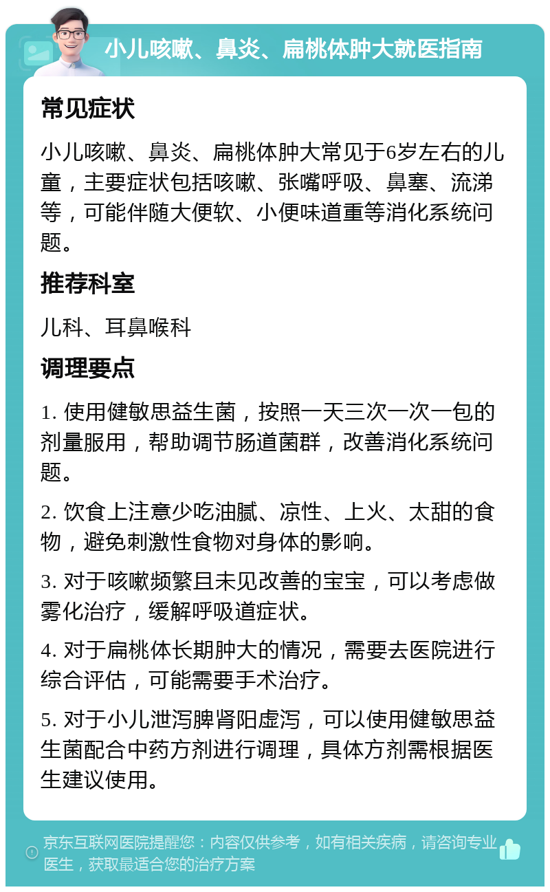 小儿咳嗽、鼻炎、扁桃体肿大就医指南 常见症状 小儿咳嗽、鼻炎、扁桃体肿大常见于6岁左右的儿童，主要症状包括咳嗽、张嘴呼吸、鼻塞、流涕等，可能伴随大便软、小便味道重等消化系统问题。 推荐科室 儿科、耳鼻喉科 调理要点 1. 使用健敏思益生菌，按照一天三次一次一包的剂量服用，帮助调节肠道菌群，改善消化系统问题。 2. 饮食上注意少吃油腻、凉性、上火、太甜的食物，避免刺激性食物对身体的影响。 3. 对于咳嗽频繁且未见改善的宝宝，可以考虑做雾化治疗，缓解呼吸道症状。 4. 对于扁桃体长期肿大的情况，需要去医院进行综合评估，可能需要手术治疗。 5. 对于小儿泄泻脾肾阳虚泻，可以使用健敏思益生菌配合中药方剂进行调理，具体方剂需根据医生建议使用。