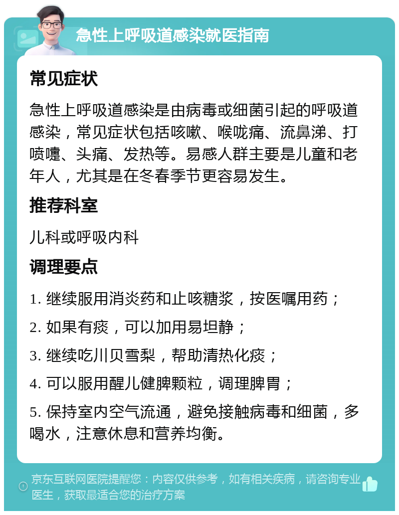 急性上呼吸道感染就医指南 常见症状 急性上呼吸道感染是由病毒或细菌引起的呼吸道感染，常见症状包括咳嗽、喉咙痛、流鼻涕、打喷嚏、头痛、发热等。易感人群主要是儿童和老年人，尤其是在冬春季节更容易发生。 推荐科室 儿科或呼吸内科 调理要点 1. 继续服用消炎药和止咳糖浆，按医嘱用药； 2. 如果有痰，可以加用易坦静； 3. 继续吃川贝雪梨，帮助清热化痰； 4. 可以服用醒儿健脾颗粒，调理脾胃； 5. 保持室内空气流通，避免接触病毒和细菌，多喝水，注意休息和营养均衡。