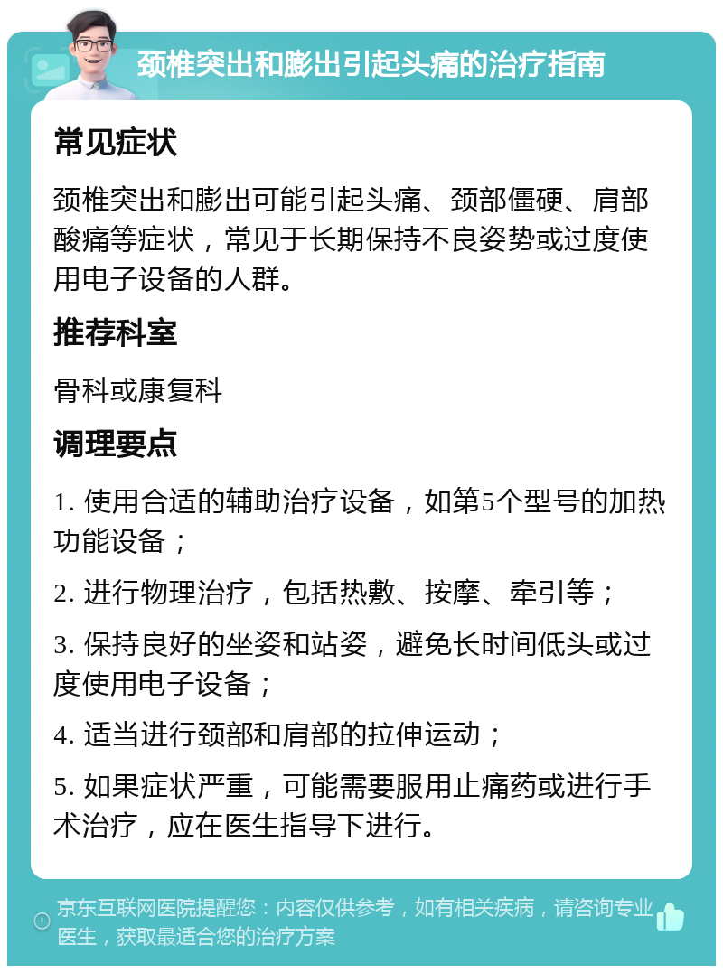 颈椎突出和膨出引起头痛的治疗指南 常见症状 颈椎突出和膨出可能引起头痛、颈部僵硬、肩部酸痛等症状，常见于长期保持不良姿势或过度使用电子设备的人群。 推荐科室 骨科或康复科 调理要点 1. 使用合适的辅助治疗设备，如第5个型号的加热功能设备； 2. 进行物理治疗，包括热敷、按摩、牵引等； 3. 保持良好的坐姿和站姿，避免长时间低头或过度使用电子设备； 4. 适当进行颈部和肩部的拉伸运动； 5. 如果症状严重，可能需要服用止痛药或进行手术治疗，应在医生指导下进行。