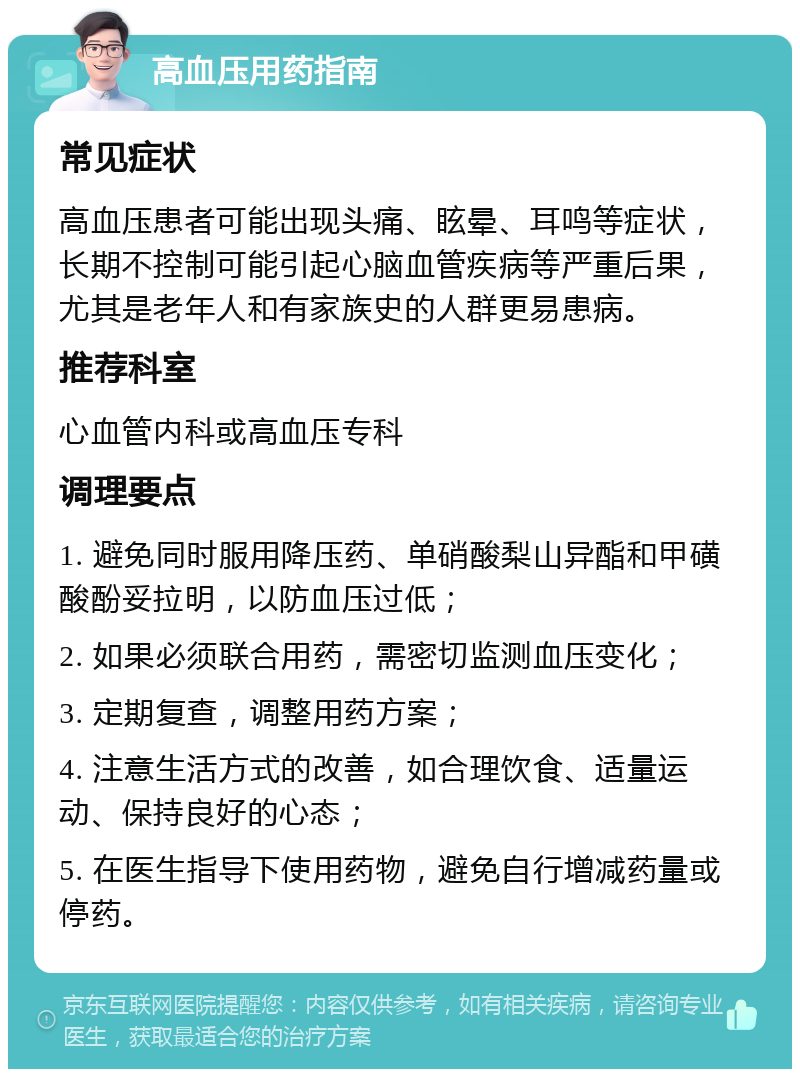 高血压用药指南 常见症状 高血压患者可能出现头痛、眩晕、耳鸣等症状，长期不控制可能引起心脑血管疾病等严重后果，尤其是老年人和有家族史的人群更易患病。 推荐科室 心血管内科或高血压专科 调理要点 1. 避免同时服用降压药、单硝酸梨山异酯和甲磺酸酚妥拉明，以防血压过低； 2. 如果必须联合用药，需密切监测血压变化； 3. 定期复查，调整用药方案； 4. 注意生活方式的改善，如合理饮食、适量运动、保持良好的心态； 5. 在医生指导下使用药物，避免自行增减药量或停药。