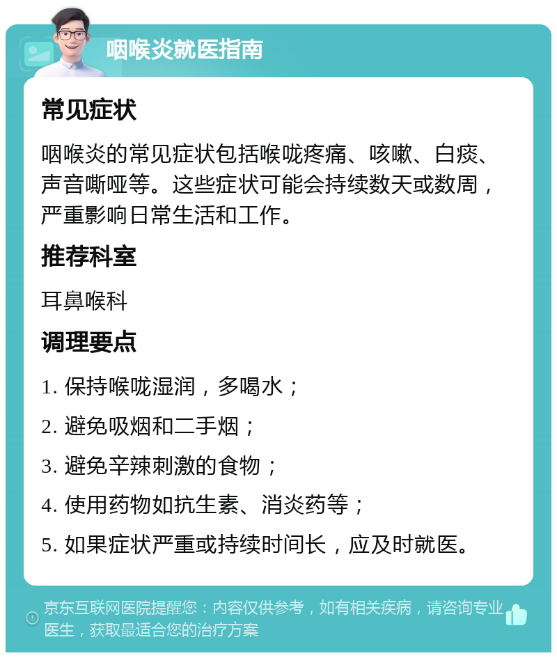 咽喉炎就医指南 常见症状 咽喉炎的常见症状包括喉咙疼痛、咳嗽、白痰、声音嘶哑等。这些症状可能会持续数天或数周，严重影响日常生活和工作。 推荐科室 耳鼻喉科 调理要点 1. 保持喉咙湿润，多喝水； 2. 避免吸烟和二手烟； 3. 避免辛辣刺激的食物； 4. 使用药物如抗生素、消炎药等； 5. 如果症状严重或持续时间长，应及时就医。