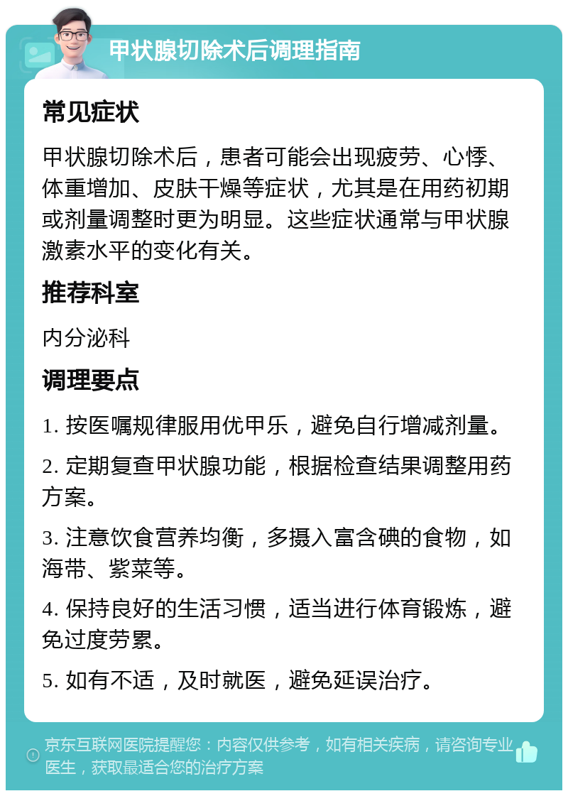 甲状腺切除术后调理指南 常见症状 甲状腺切除术后，患者可能会出现疲劳、心悸、体重增加、皮肤干燥等症状，尤其是在用药初期或剂量调整时更为明显。这些症状通常与甲状腺激素水平的变化有关。 推荐科室 内分泌科 调理要点 1. 按医嘱规律服用优甲乐，避免自行增减剂量。 2. 定期复查甲状腺功能，根据检查结果调整用药方案。 3. 注意饮食营养均衡，多摄入富含碘的食物，如海带、紫菜等。 4. 保持良好的生活习惯，适当进行体育锻炼，避免过度劳累。 5. 如有不适，及时就医，避免延误治疗。