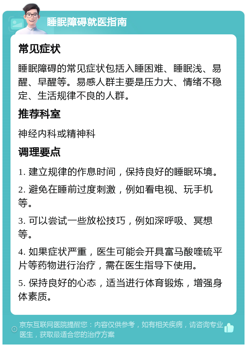 睡眠障碍就医指南 常见症状 睡眠障碍的常见症状包括入睡困难、睡眠浅、易醒、早醒等。易感人群主要是压力大、情绪不稳定、生活规律不良的人群。 推荐科室 神经内科或精神科 调理要点 1. 建立规律的作息时间，保持良好的睡眠环境。 2. 避免在睡前过度刺激，例如看电视、玩手机等。 3. 可以尝试一些放松技巧，例如深呼吸、冥想等。 4. 如果症状严重，医生可能会开具富马酸喹硫平片等药物进行治疗，需在医生指导下使用。 5. 保持良好的心态，适当进行体育锻炼，增强身体素质。